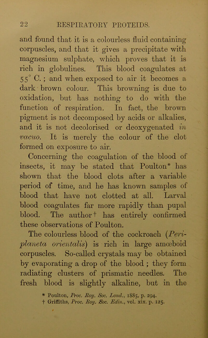 and found that it is a colourless fluid containing corpuscles, and that it gives a precipitate with magnesium sulphate, which proves that it is rich in globulines. This blood coagulates at 55° C. ; and when exposed to air it becomes a dark brown colour. This browning is due to oxidation, but has nothing to do with the function of respiration. In fact, the brown pigment is not decomposed bj acids or alkalies, and it is not decolorised or deoxygenated in vacuo. It is merely the colour of the clot formed on exposure to air. Concerning the coagulation of the blood of insects, it may be stated that Poulton* has shown that the blood clots after a variable period of time, and he has known samples of blood that have not clotted at all. Larval blood coagulates far more rapidly than pupal blood. The author t has entirely confirmed these observations of Poulton. The colourless blood of the cockroach (Peri- jAaneta orientalis) is rich in large amoeboid corpuscles. So-called crystals may be obtained by evaporating a drop of the blood ; they form radiating clusters of prismatic needles. The fresh blood is slightly alkaline, but in the * Poulton, Proc. Roy. Soc. Loncl., 1S85, p. 294. f Griffiths, Proc. Roy. Soc. Edin., vol. xix. p. 125.