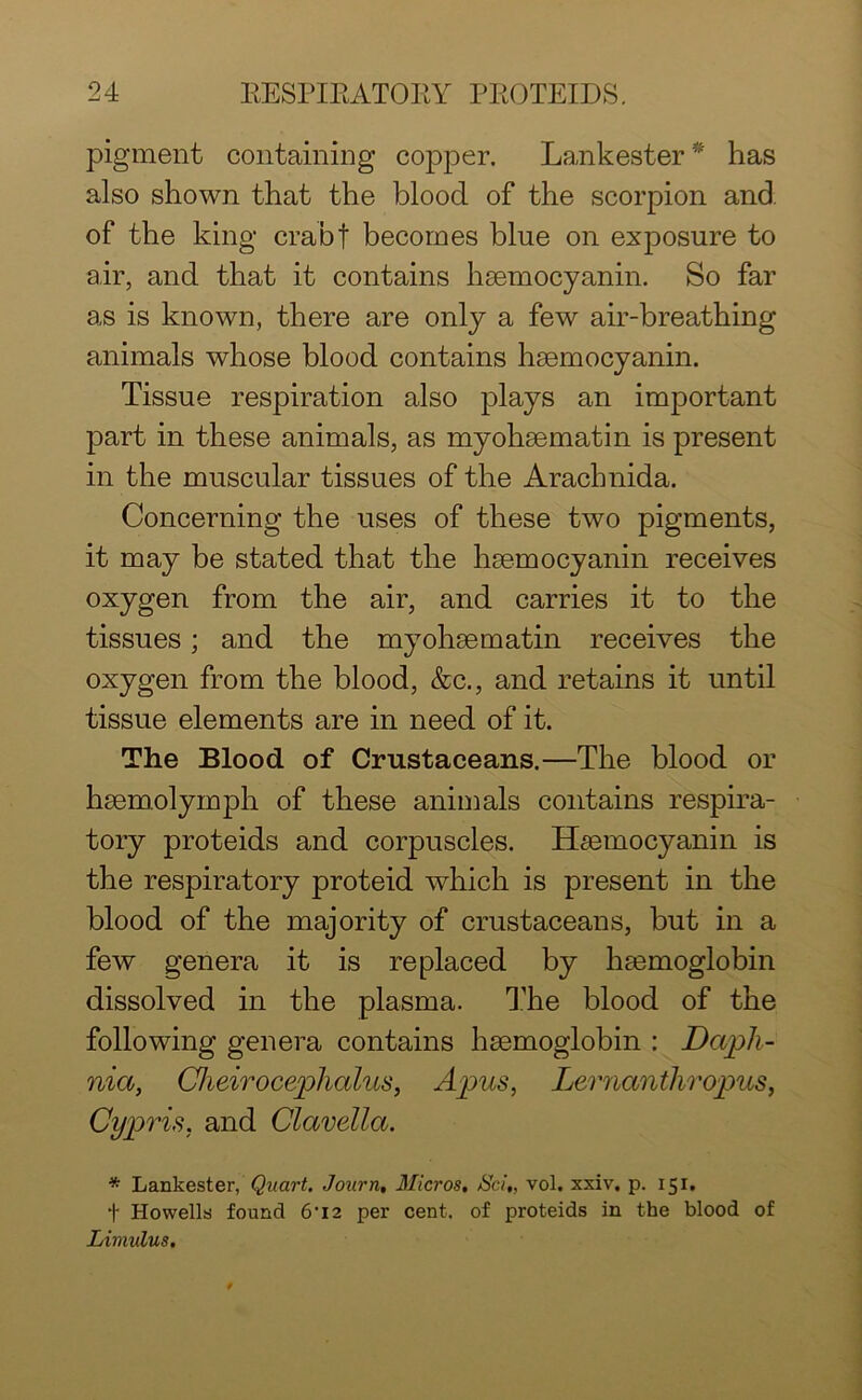 pigment containing copper. Lankester* has also shown that the blood of the scorpion and. of the king crabf becomes blue on exposure to air, and that it contains hsemocyanin. So far as is known, there are only a few air-breathing animals whose blood contains hsemocyanin. Tissue respiration also plays an important part in these animals, as myohaematin is present in the muscular tissues of the Arachnida. Concerning the uses of these two pigments, it may be stated that the hsemocyanin receives oxygen from the air, and carries it to the tissues; and the myohaematin receives the oxygen from the blood, &c., and retains it until tissue elements are in need of it. The Blood of Crustaceans.—The blood or hsemolymph of these animals contains respira- tory proteids and corpuscles. Hsemocyanin is the respiratory proteid which is present in the blood of the majority of crustaceans, but in a few genera it is replaced by haemoglobin dissolved in the plasma. The blood of the following genera contains haemoglobin : Daph- nia, Cheirocephalus, Apus, Lernanthropus, Cypris, and Clavella. * Lankester, Quart. Journ, Micros. JSci„ vol. xxiv. p. 151. f Howells found 6'I2 per cent, of proteids in the blood of Liviulus,