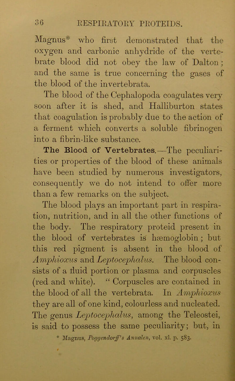 o /* Magnus* who first demonstrated that the °xygen and carbonic anhydride of the verte- brate blood did not obey the law of Dalton ; and the same is true concerning tbe gases of the blood of the invertebrata. The blood of the Cephalopoda coagulates very soon after it is shed, and Halliburton states that coagulation is probably due to the action of a ferment which converts a soluble fibrinogen into a fibrin-like substance. The Blood of Vertebrates.—The peculiari- ties or properties of the blood of these animals have been studied by numerous investigators, consequently we do not intend to offer more than a few remarks on the subject. The blood plays an important part in respira- tion, nutrition, and in all the other functions of the body. The respiratory proteid present in the blood of vertebrates is haemoglobin; but this red pigment is absent in the blood of Amphioxus and Leptocephalus. The blood con- sists of a fiuid portion or plasma and corpuscles (red and white). “ Corpuscles are contained in the blood of all the vertebrata. In Amphioxus they are all of one kind, colourless and nucleated. The genus Leptocephalus, among the Teleostei, is said to possess the same peculiarity; but, in * Magnus, Poggenclorff’s Annalen, vol. xl. p. 5S3.