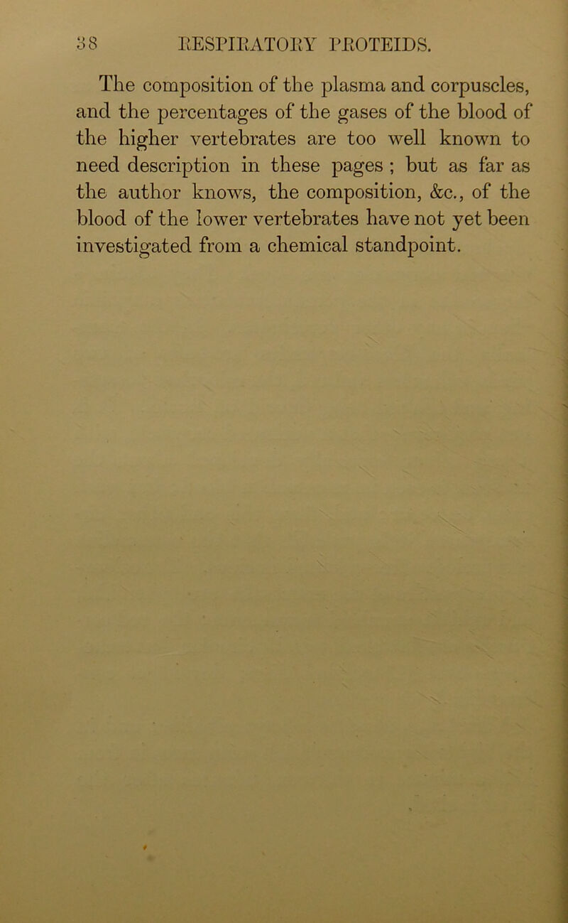 The composition of the plasma and corpuscles, and the percentages of the gases of the blood of the higher vertebrates are too well known to need description in these pages ; but as far as the author knows, the composition, &c., of the blood of the lower vertebrates have not yet been investigated from a chemical standpoint.