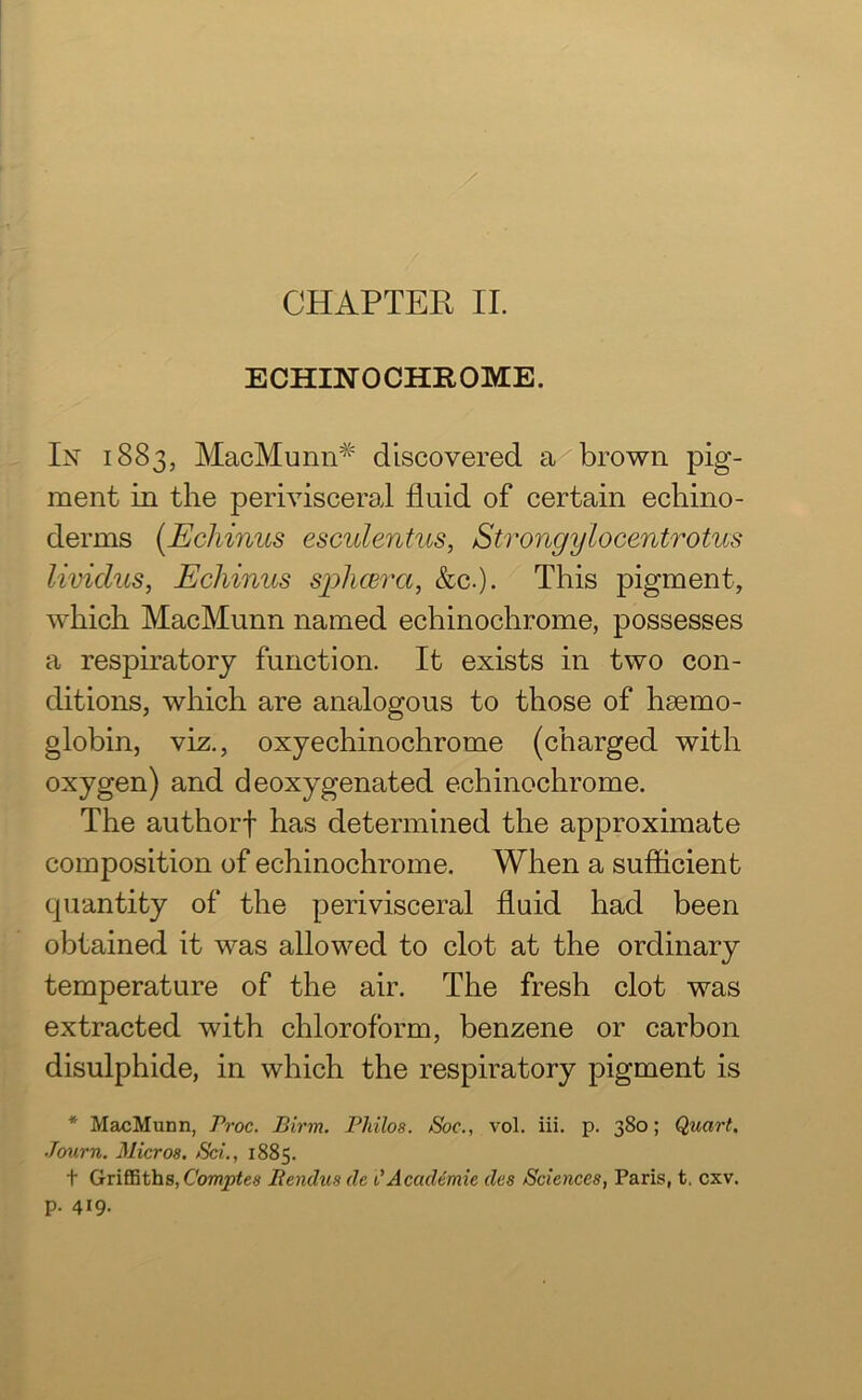 ECHLNTOCHROME. In 1883, MacMunn# discovered a brown pig- ment in the perivisceral fluid of certain echino- derms (Echinus esculentus, Strongylocentrotus lividus, Echinus splicer a, &c.). This pigment, which MacMunn named echinochrome, possesses a respiratory function. It exists in two con- ditions, which are analogous to those of haemo- globin, viz., oxyechinochrome (charged with oxygen) and deoxygenated echinochrome. The authorf has determined the approximate composition of echinochrome. When a sufficient quantity of the perivisceral fluid had been obtained it was allowed to clot at the ordinary temperature of the air. The fresh clot was extracted with chloroform, benzene or carbon disulphide, in which the respiratory pigment is * MacMunn, Proc. Birm. Philos. Soc., vol. iii. p. 380; Quart. Bourn. Micros. Sci., 1885. t Griffiths, Comptes Itendus dc t’Academic des Sciences, Paris, t. cxv. p. 419-