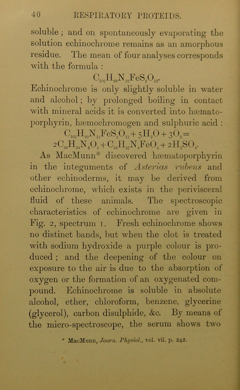 soluble; and on spontaneously evaporating the solution echinochrome remains as an amorphous residue. The mean of four analyses corresponds with the formula : C102H99NJ2FeS2OJ2. Echinochrome is only slightly soluble in water and alcohol; by prolonged boiling in contact with mineral acids it is converted into hminato- porphyrin, hsemochromogen and sulphuric acid : C102H99N,FeS.A,+ 5H20 + 302= 2Ci4H3lNA + CilHwN4Fepi + 2H2S04. As MacMunn# discovered hmmatoporphyrin in the integuments of Asterias rubens and other echinoderms, it may be derived from echinochrome, which exists in the perivisceral fluid of these animals. The spectroscopic characteristics of echinochrome are given in Fig. 2, spectrum 1. Fresh echinochrome shows no distinct bands, but when the clot is treated with sodium hydroxide a purple colour is pro- duced ; and the deepening of the colour on exposure to the air is due to the absorption of oxygen or the formation of an oxygenated com- pound. Echinochrome is soluble in absolute alcohol, ether, chloroform, benzene, glycerine (glycerol), carbon disulphide, &c. By means of the micro-spectroscope, the serum shows two * MacMunn, Journ. Physiol., vol. vii, p. 242.