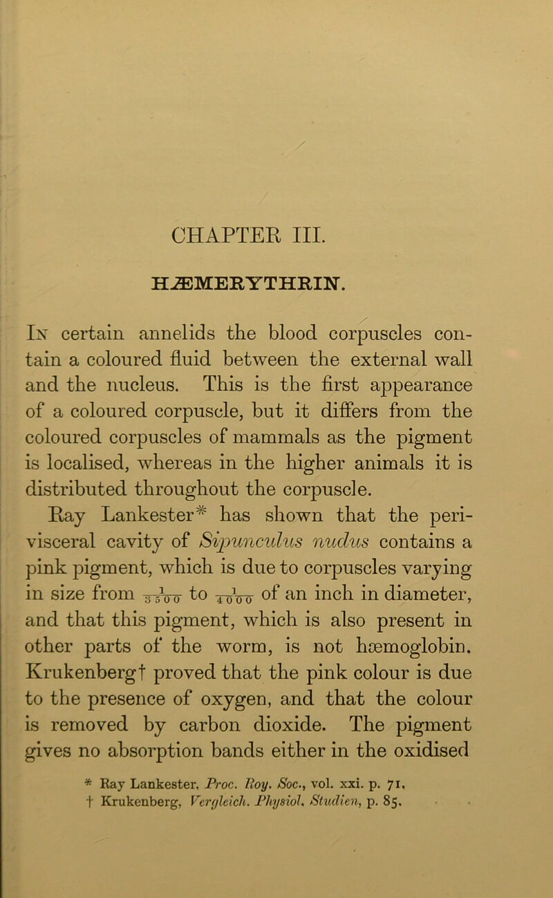 HiEMERYTHRIN. In certain annelids the blood corpuscles con- tain a coloured fluid between the external wall and the nucleus. This is the first appearance of a coloured corpuscle, but it differs from the coloured corpuscles of mammals as the pigment is localised, whereas in the higher animals it is distributed throughout the corpuscle. Ray Lankester# has shown that the peri- visceral cavity of Sipunculus nudus contains a pink pigment, which is due to corpuscles varying in size from -g-bir to ^Vo of an inch in diameter, and that this pigment, which is also present in other parts of the worm, is not haemoglobin. Krukenbergt proved that the pink colour is due to the presence of oxygen, and that the colour is removed by carbon dioxide. The pigment gives no absorption bands either in the oxidised * Ray Lankester, Proc. lloy. Soc., vol. xxi. p. 71. f Krukenberg, Vergleich. Physiol. Studien, p. 85.