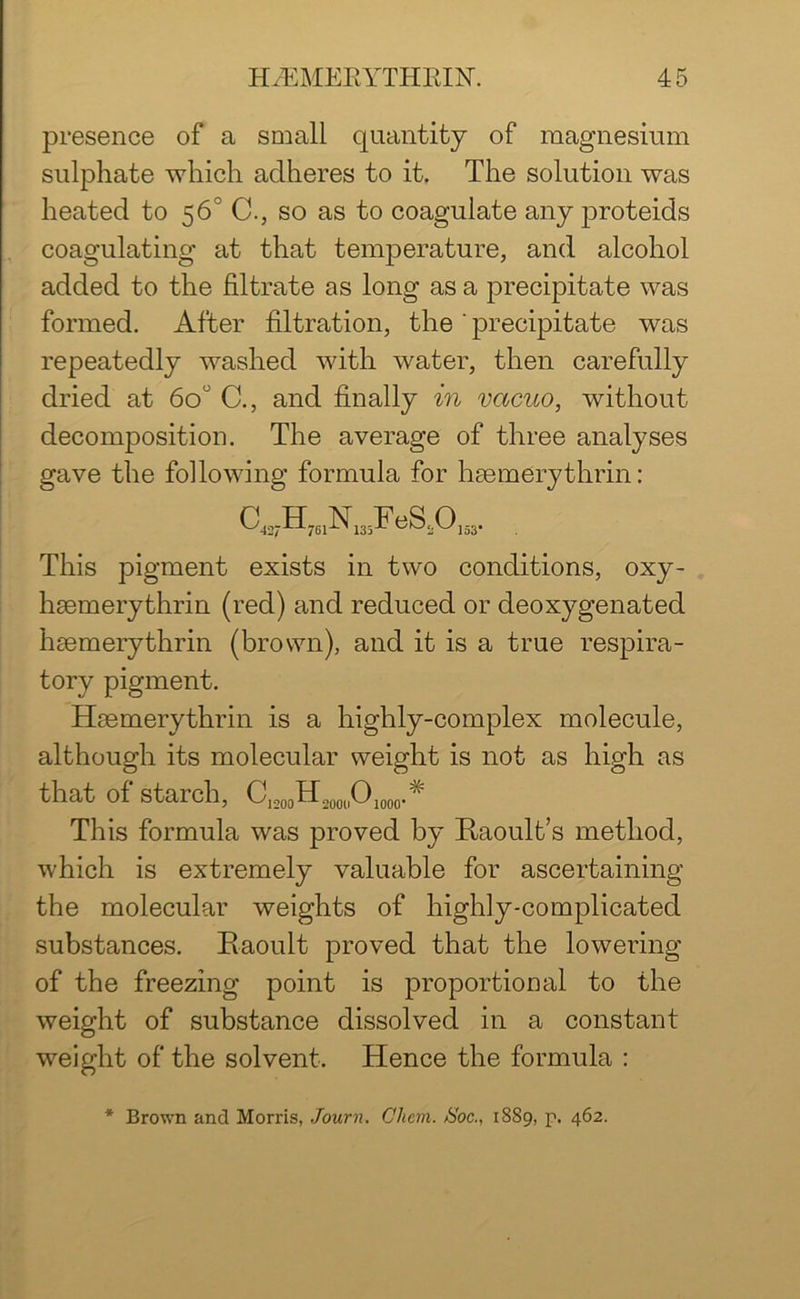 presence of a small quantity of magnesium sulphate which adheres to it. The solution was heated to 56' C., so as to coagulate any proteids coagulating at that temperature, and alcohol added to the filtrate as long as a precipitate was formed. After filtration, the ' precipitate was repeatedly washed with water, then carefully dried at 6o° C., and finally in vacuo, without decomposition. The average of three analyses gave the following formula for hgemerythrin: C^NJFeSA*. This pigment exists in two conditions, oxy- haemerythrin (red) and reduced or deoxygenated haemerythrin (brown), and it is a true respira- tory pigment. Haemerythrin is a highly-complex molecule, although its molecular weight is not as high as that of starch, C1200H200llO1000.# This formula was proved by ftaoult’s method, which is extremely valuable for ascertaining the molecular weights of highly-complicated substances. Eaoult proved that the lowering of the freezing point is proportional to the weight of substance dissolved in a constant weight of the solvent. Hence the formula : * Brown and Morris, Journ. Chan, tioc., 1889, p. 462.