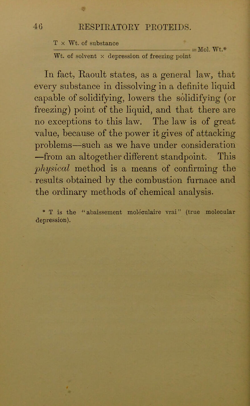 T x Wt. of substance = Mol. Wt * Wt. of solvent x depression of freezing point In fact, Raoult states, as a general law, that every substance in dissolving in a definite liquid capable of solidifying, lowers the solidifying (or freezing) point of the liquid, and that there are no exceptions to this law. The law is of great value, because of the power it gives of attacking problems—such as we have under consideration —from an altogether different standpoint. This physical method is a means of confirming the results obtained by the combustion furnace and the ordinary methods of chemical analysis. * T is the “abaissement moleculaire vrai” (true molecular depression).