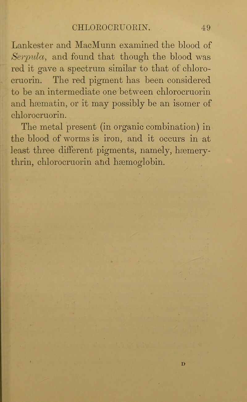Lankester and MacMunn examined the blood of Serpula, and found that though the blood was red it gave a spectrum similar to that of chloro- cruorin. The red pigment has been considered to be an intermediate one between chlorocruorin and haematin, or it may possibly be an isomer of chlorocruorin. The metal present (in organic combination) in the blood of worms is iron, and it occurs in at least three different pigments, namely, haemery- thrin, chlorocruorin and haemoglobin. D