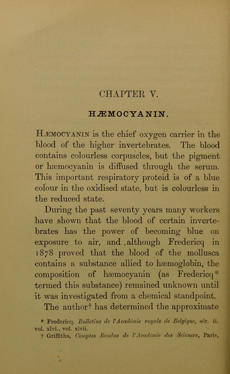 HJEMOCYANIN. H^emocyanin is the chief oxygen carrier in the blood of the higher invertebrates. The blood contains colourless corpuscles, but the pigment or haemocyanin is diffused through the serum. This important respiratory proteid is of a blue colour in the oxidised state, but is colourless in the reduced state. During the past seventy years many workers have shown that the blood of certain inverte- brates has the power of becoming blue on exposure to air, and although Fredericq in 1878 proved that the blood of the mollusca contains a substance allied to haemoglobin, the composition of hsemocyanin (as Fredericq* termed this substance) remained unknown until it was investigated from a chemical standpoint. The authort has determined the approximate * Fredericq, Bulletins cle VAcacUmie rot/ale de Belgique, si5r. ii. vol. xlvi., vol. xlvii. t Griffiths, Comptes Iteiulus de VAcademic des Sciences, Paris,