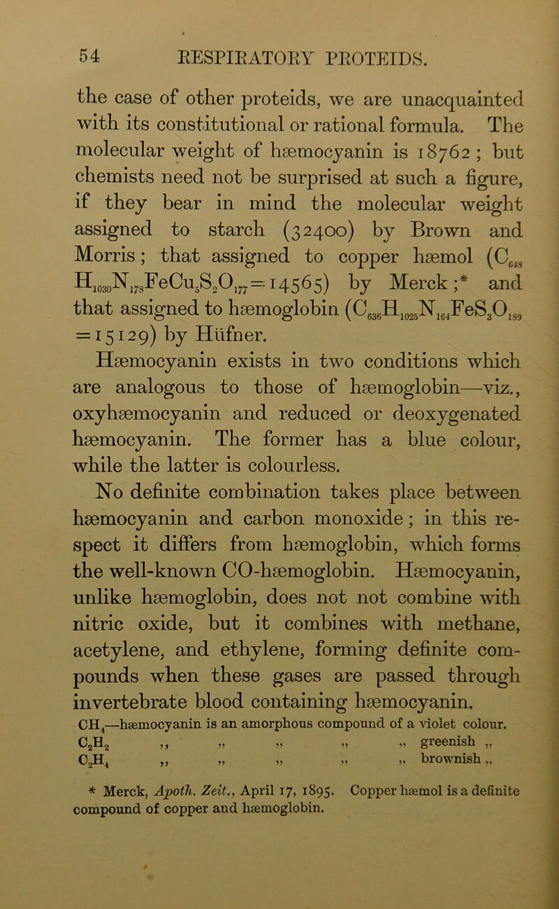 the case of other proteids, we are unacquainted with its constitutional or rational formula. The molecular weight of hemocyanin is 18762 ; but chemists need not be surprised at such a figure, if they bear in mind the molecular weight assigned to starch (32400) by Brown and Morris; that assigned to copper hemol (C643 H1030N17sFeCu5S2O177--14565) by Merck;* and that assigned to hemoglobin (CG3fiH1025N164FeS3O139 = 15129) by Hiifner. Hemocyanin exists in two conditions which are analogous to those of hemoglobin—viz., oxyhemocyanin and reduced or deoxygenated hemocyanin. The former has a blue colour, while the latter is colourless. No definite combination takes place between hemocyanin and carbon monoxide; in this re- spect it differs from hemoglobin, which forms the well-known CO-hemoglobin. Hemocyanin, unlike hemoglobin, does not not combine with nitric oxide, but it combines with methane, acetylene, and ethylene, forming definite com- pounds when these gases are passed through invertebrate blood containing hemocyanin. CH4—hsemocyanin is an amorphous compound of a violet colour. C2H2 ,, „ „ „ „ greenish „ C2H4 ,, „ „ „ „ brownish,, * Merck, Apotli. Zeit., April 17, 1895. Copper hsemol is a definite compound of copper and hsemoglobin.