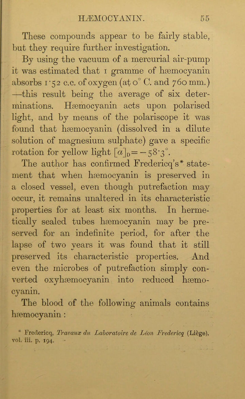 These compounds appear to be fairly stable, but they require further investigation. By using the vacuum of a mercurial air-pump it was estimated that i gramme of haemocyanin absorbs i ’52 c.c. of oxygen (at o° C. and 760 mm.) —this result being the average of six deter- minations. Haemocyanin acts upon polarised light, and by means of the polariscope it was found that haemocyanin (dissolved in a dilute solution of magnesium sulphate) gave a specific rotation for yellow light Wd=-58‘3°- The author has confirmed Fredericks* state- ment that wrhen haemocyanin is preserved in a closed vessel, even though putrefaction may occur, it remains unaltered in its characteristic properties for at least six months. In herme- tically sealed tubes haemocyanin may be pre- served for an indefinite period, for after the lapse of two years it was found that it still preserved its characteristic properties. And even the microbes of putrefaction simply con- verted oxyhaemocyanin into reduced haemo- cyanin. The blood of the following animals contains haemocyanin : * Fredericq, Travaux du Luboratoire de Leon Fredericq (Liege), vol. iii. p. 194.
