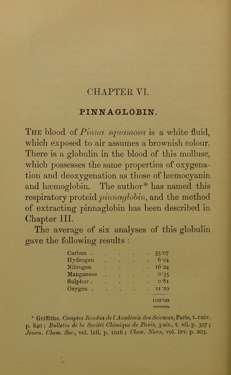 PINNA GLO BIN. The blood of Pinna squamosa is a white fluid, which exposed to air assumes a brownish colour. There is a globulin in the blood of this mollusc, which possesses the same properties of oxygena- tion and deoxygenation as those of hsemocyanin and hsemoglobin. The author# has named this respiratory proteid pinnaglobin, and the method of extracting pinnaglobin has been described in Chapter III. The average of six analyses of this globulin gave the following results : Carbon . . . . • 55°7 Hydrogen . . . . 6^24 Nitrogen . . . 16'24 Manganese .... 0-35 Sulphur. . . . . o’8i Oxygen 21'29 IOO’OO * Griffiths, Comptes Bcndus cle VAcadimie dcs Sciences, Paris, t. cxiv. p. 840 ; Bulletin de la Socitti Chimique de Paris, 3 ser., t. vii. p. 397 ; Journ. Cliem. Soc., vol. lxii. p. 1016 ; Chcm. News, vol. lxv. p. 203.