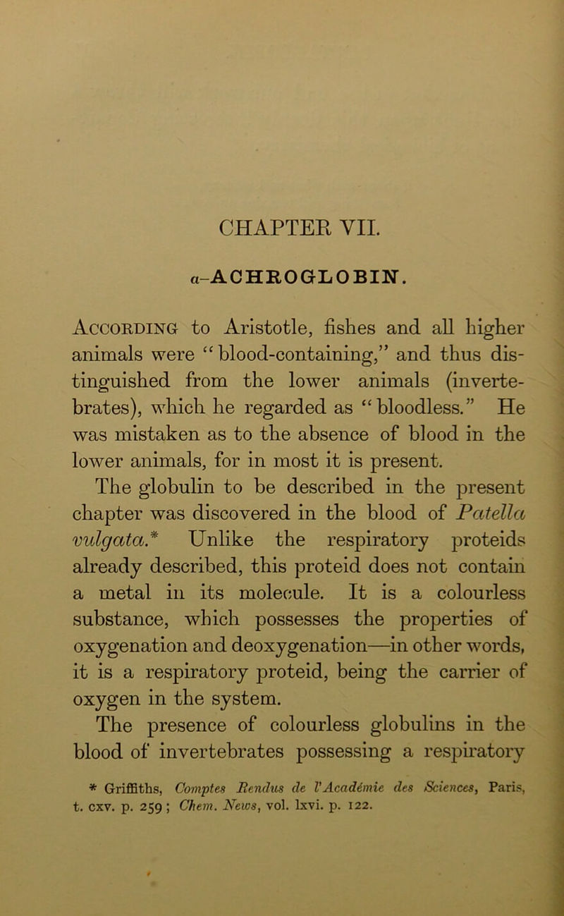 a-ACHEOGLOBIN. According to Aristotle, fishes and all higher animals were “ blood-containing,” and thus dis- tinguished from the lower animals (inverte- brates), which he regarded as “bloodless.” He was mistaken as to the absence of blood in the lower animals, for in most it is present. The globulin to be described in the present chapter was discovered in the blood of Patella vulgata* Unlike the respiratory proteids already described, this proteid does not contain a metal in its molecule. It is a colourless substance, which possesses the properties of oxygenation and deoxygenation—in other words, it is a respiratory proteid, being the carrier of oxygen in the system. The presence of colourless globulins in the blood of invertebrates possessing a respiratory * Griffiths, Comptes Rendus de VAcademic des Sciences, Paris,