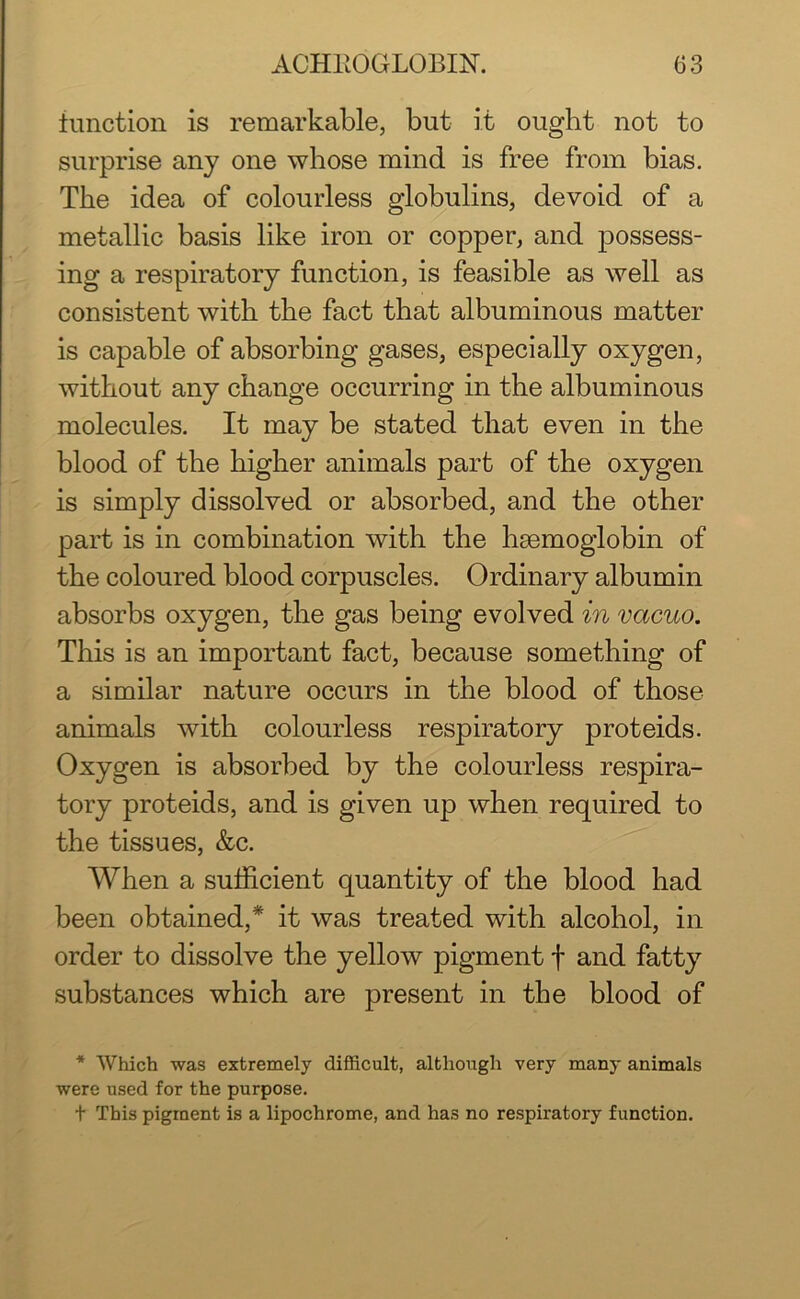 function is remarkable, but it ought not to surprise any one whose mind is free from bias. The idea of colourless globulins, devoid of a metallic basis like iron or copper, and possess- ing a respiratory function, is feasible as well as consistent with the fact that albuminous matter is capable of absorbing gases, especially oxygen, without any change occurring in the albuminous molecules. It may be stated that even in the blood of the higher animals part of the oxygen is simply dissolved or absorbed, and the other part is in combination with the hmmoglobin of the coloured blood corpuscles. Ordinary albumin absorbs oxygen, the gas being evolved in vacuo. This is an important fact, because something of a similar nature occurs in the blood of those animals with colourless respiratory proteids. Oxygen is absorbed by the colourless respira- tory proteids, and is given up when required to the tissues, &c. When a sufficient quantity of the blood had been obtained,* it was treated with alcohol, in order to dissolve the yellow pigment f and fatty substances which are present in the blood of * Which was extremely difficult, although very many animals were used for the purpose. t This pigment is a lipochrome, and has no respiratory function.