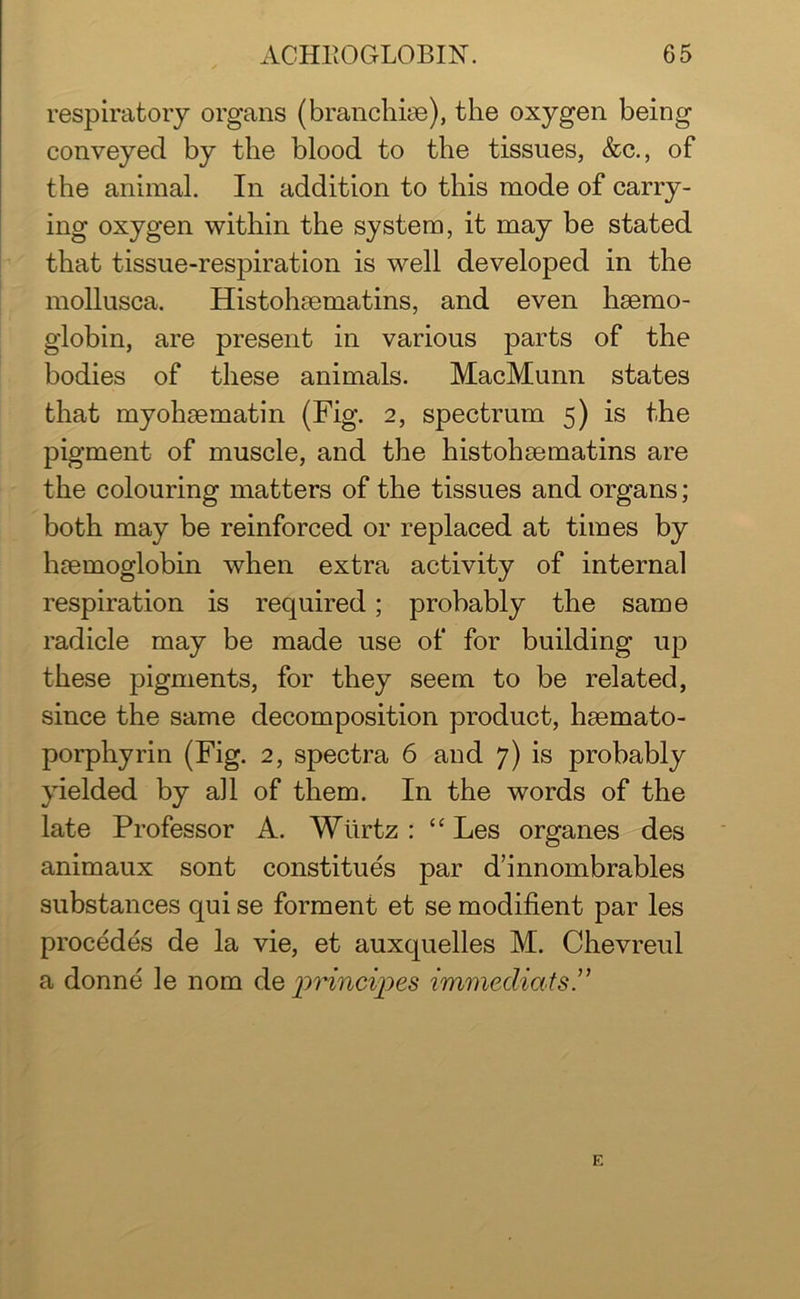 respiratory organs (branchiae), the oxygen being conveyed by the blood to the tissues, &c., of the animal. In addition to this mode of carry- ing oxygen within the system, it may be stated that tissue-respiration is well developed in the mollusca. Histohaematins, and even haemo- globin, are present in various parts of the bodies of these animals. MacMunn states that myohaematin (Fig. 2, spectrum 5) is the pigment of muscle, and the histohsematins are the colouring matters of the tissues and organs; both may be reinforced or replaced at times by haemoglobin when extra activity of internal respiration is required; probably the same radicle may be made use of for building up these pigments, for they seem to be related, since the same decomposition product, haemato- porphyrin (Fig. 2, spectra 6 and 7) is probably yielded by all of them. In the words of the late Professor A. Wiirtz : “ Les organes des animaux sont constitues par d’innombrables substances qui se forment et se modifient par les procedes de la vie, et auxquelles M. Chevreul a donne le nom de jprincipes immediats ” E