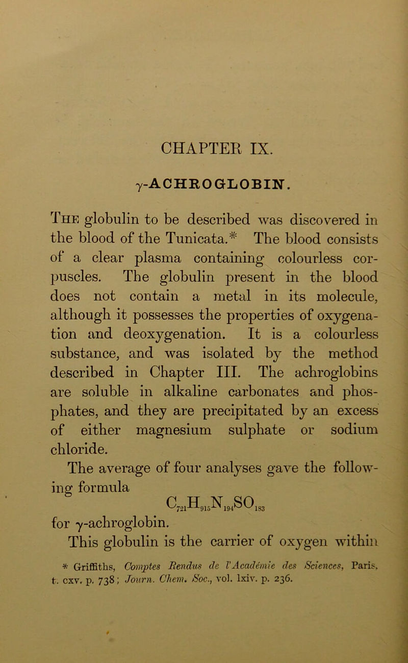 y A C HR O GLOBIN'. The globulin to be described was discovered in the blood of the Tunicata.# The blood consists of a clear plasma containing colourless cor- puscles. The globulin present in the blood does not contain a metal in its molecule, although it possesses the properties of oxygena- tion and deoxygenation. It is a colourless substance, and was isolated by the method described in Chapter III. The achroglobins are soluble in alkaline carbonates and phos- phates, and they are precipitated by an excess of either magnesium sulphate or sodium chloride. The average of four analyses gave the follow- ing formula p U V QA V-/721X:L91dX> 194^5V-/1S3 for y-achroglobin. This globulin is the carrier of oxygen within * Griffiths, Comptes Rendus de l’Academic des Sciences, Paris,