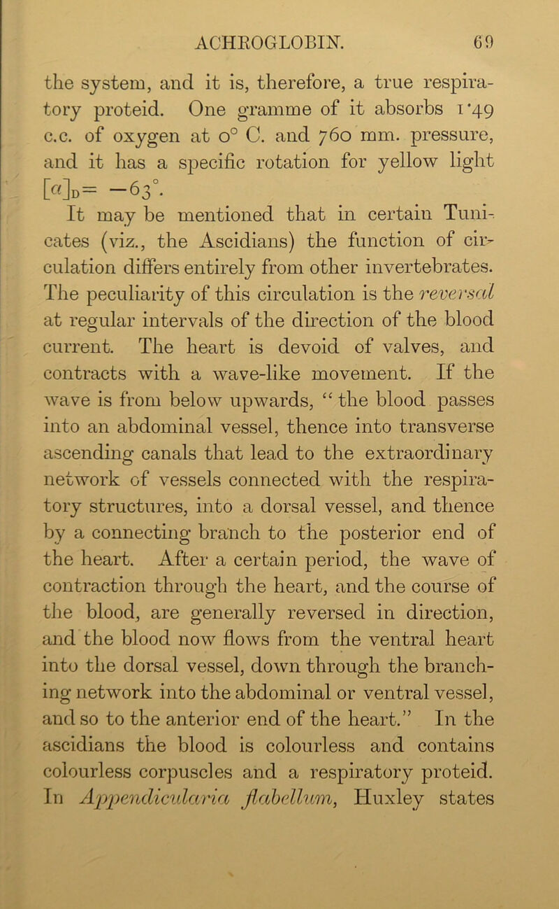 the system, and it is, therefore, a true respira- tory proteid. One gramme of it absorbs 1*49 c.c. of oxygen at o° C. and 760 mm. pressure, and it has a specific rotation for yellow light [«]d= — 63°. It may be mentioned that in certain Tuni-. cates (viz., the Ascidians) the function of cii> dilation differs entirely from other invertebrates. The peculiarity of this circulation is the reversal at regular intervals of the direction of the blood current. The heart is devoid of valves, and contracts with a wave-like movement. If the wave is from below upwards, “ the blood passes into an abdominal vessel, thence into transverse ascending canals that lead to the extraordinary network of vessels connected with the respira- tory structures, into a dorsal vessel, and thence by a connecting branch to the posterior end of the heart. After a certain period, the wave of contraction through the heart, and the course of the blood, are generally reversed in direction, and the blood now flows from the ventral heart into the dorsal vessel, down through the branch- ing network into the abdominal or ventral vessel, and so to the anterior end of the heart.” In the ascidians the blood is colourless and contains colourless corpuscles and a respiratory proteid. In Appendicularia jlabellum, Huxley states