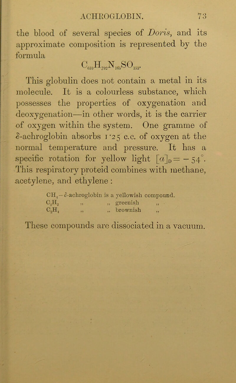 the blood of several species of Doris, and its approximate composition is represented by the formula p TT ]NT qp '^659-n-792'L>l ]65OV^153’ This globulin does not contain a metal in its molecule. It is a colourless substance, which possesses the properties of oxygenation and deoxygenation—in other words, it is the carrier of oxygen within the system. One gramme of £-achroglobin absorbs 1*25 c.c. of oxygen at the normal temperature and pressure. It has a specific rotation for yellow light [a]D= — 540. This respiratory proteid combines with methane, acetylene, and ethylene : CH, — c-achroglobin is a yellowish compound. „ „ greenish „ C2H, ,, „ brownish „ These compounds are dissociated in a vacuum.