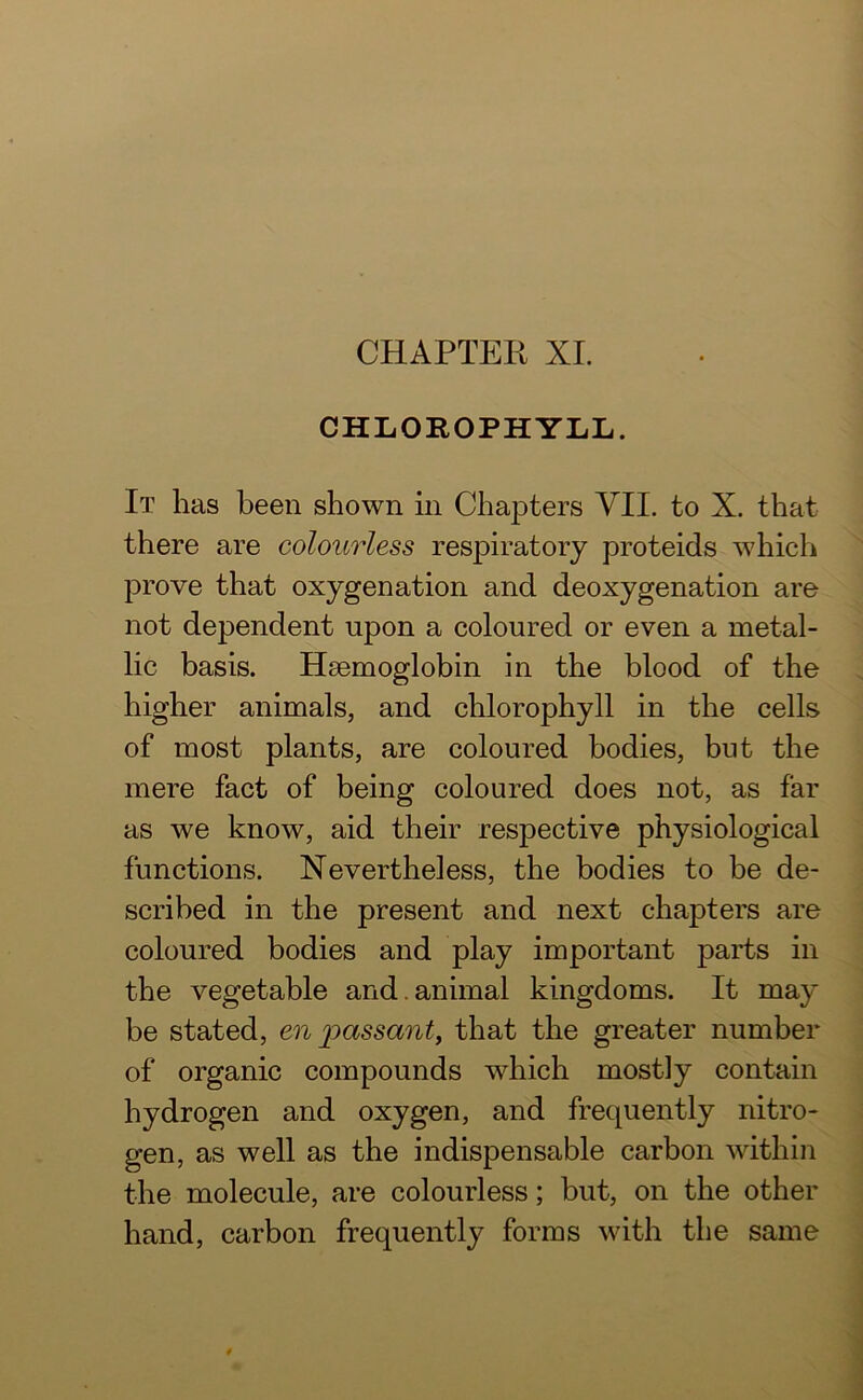 CHLOROPHYLL. It has been shown in Chapters VII. to X. that there are colourless respiratory proteids which prove that oxygenation and deoxygenation are not dependent upon a coloured or even a metal- lic basis. Haemoglobin in the blood of the higher animals, and chlorophyll in the cells of most plants, are coloured bodies, but the mere fact of being coloured does not, as far as we know, aid their respective physiological functions. Nevertheless, the bodies to be de- scribed in the present and next chapters are coloured bodies and play important parts in the vegetable and. animal kingdoms. It may be stated, en passant, that the greater number of organic compounds which mostly contain hydrogen and oxygen, and frequently nitro- gen, as well as the indispensable carbon within the molecule, are colourless; but, on the other hand, carbon frequently forms with the same