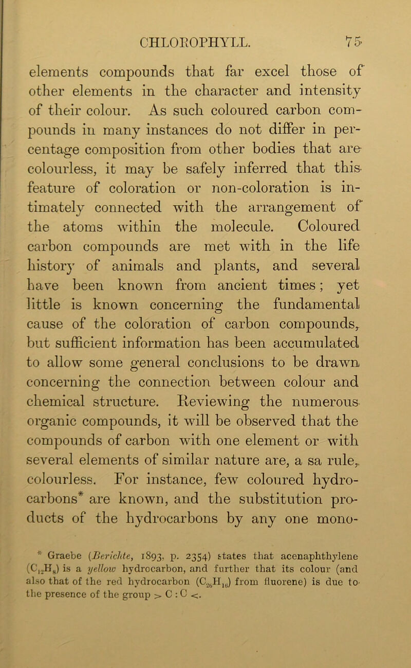 elements compounds that far excel those of other elements in the character and intensity of their colour. As such coloured carbon com- pounds in many instances do not differ in per- centage composition from other bodies that are colourless, it may be safely inferred that this- feature of coloration or non-coloration is in- timately connected with the arrangement of the atoms within the molecule. Coloured carbon compounds are met with in the life history of animals and plants, and several have been known from ancient times; yet little is known concerning the fundamental cause of the coloration of carbon compounds, but sufficient information has been accumulated to allow some general conclusions to be drawn concerning the connection between colour and chemical structure. Reviewing the numerous organic compounds, it will be observed that the compounds of carbon with one element or with several elements of similar nature are, a sa rule,, colourless. For instance, few coloured hydro- carbons* are known, and the substitution pro- ducts of the hydrocarbons by any one mono- * Graebe (Bericlde, 1893, p. 2354) states that acenaphthylene (C,._,HS) is a yellow hydrocarbon, and further that its colour (and also that of the red hydrocarbon (C._,0H1U) from lluorene) is due to the presence of the group > C : C <.