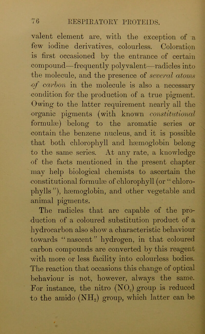 valent element are, with the exception of a few iodine derivatives, colourless. Coloration is first occasioned by the entrance of certain compound—frequently polyvalent—radicles into the molecule, and the presence of several atoms of carbon in the molecule is also a necessary condition for the production of a true pigment. Owing to the latter requirement nearly all the organic pigments (with known constitutional formulae) belong to the aromatic series or contain the benzene nucleus, and it is possible that both chlorophyll and haemoglobin belong to the same series. At any rate, a knowledge of the facts mentioned in the present chapter may help biological chemists to ascertain the constitutional formulae of chlorophyll (or “ chloro- phylls”), haemoglobin, and other vegetable and animal pigments. The radicles that are capable of the pro- duction of a coloured substitution product of a hydrocarbon also show a characteristic behaviour towards “nascent” hydrogen, in that coloured carbon compounds are converted by this reagent with more or less facility into colourless bodies. The reaction that occasions this change of optical behaviour is not, however, always the same. For instance, the nitro (N02) group is reduced to the amido (NH2) group, which latter can be