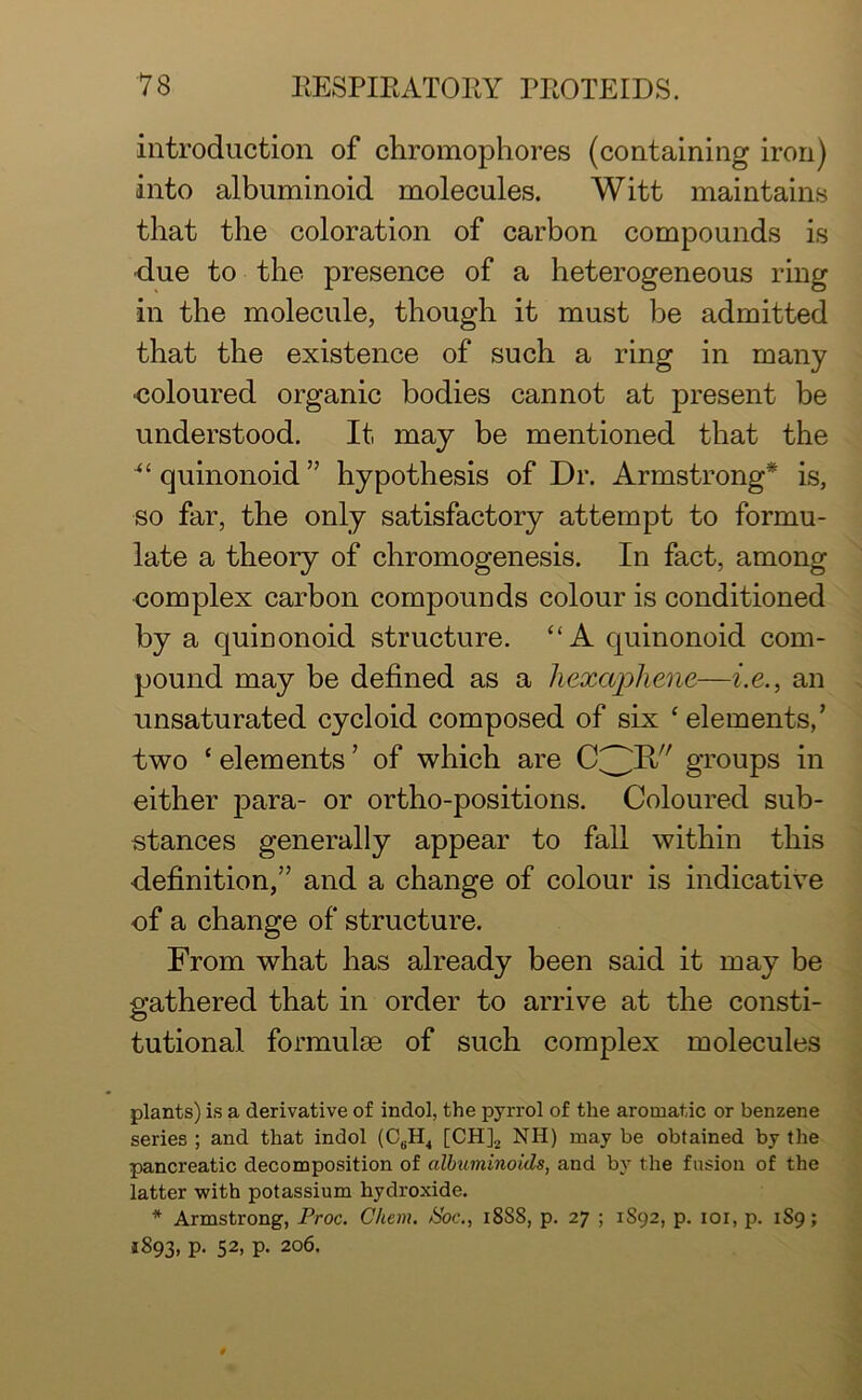 introduction of chromophores (containing iron) into albuminoid molecules. Witt maintains that the coloration of carbon compounds is due to the presence of a heterogeneous ring in the molecule, though it must be admitted that the existence of such a ring in many coloured organic bodies cannot at present be understood. It, may be mentioned that the “ quinonoid ” hypothesis of Dr. Armstrong* is, so far, the only satisfactory attempt to formu- late a theory of chromogenesis. In fact, among complex carbon compounds colour is conditioned by a quinonoid structure. “A quinonoid com- pound may be defined as a hexapliene—i.e., an unsaturated cycloid composed of six ‘elements,’ two ‘ elements ’ of which are groups in either para- or ortho-positions. Coloured sub- stances generally appear to fall within this ■definition,” and a change of colour is indicative of a change of structure. From what has already been said it may be gathered that in order to arrive at the consti- tutional formulae of such complex molecules plants) is a derivative of indol, the pyrrol of the aromatic or benzene series ; and that indol (CBH4 [CH]2 NH) may be obtained by the pancreatic decomposition of albuminoids, and by the fusion of the latter with potassium hydroxide. * Armstrong, Proc. Chem. &'oc., 18S8, p. 27 ; 1S92, p. 101, p. 1S9; 1893, p. 52, p. 206.