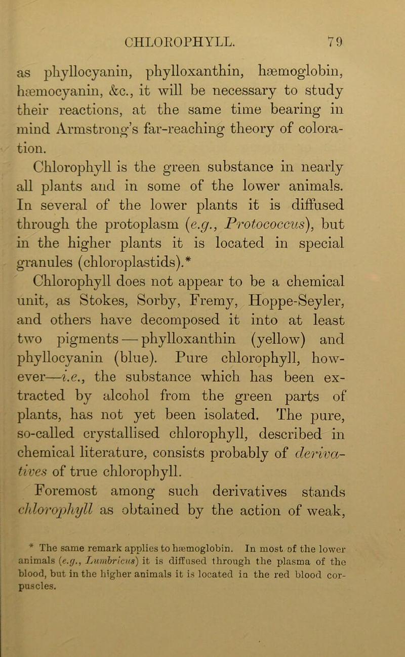 as phyllocyanin, phylloxanthin, haemoglobin, haemocyanin, &c., it will be necessary to study their reactions, at the same time bearing in mind Armstrong’s far-reaching theory of colora- tion. Chlorophyll is the green substance in nearly all plants and in some of the lower animals. In several of the lower plants it is diffused through the protoplasm (e.g., Protococcus), but in the higher plants it is located in special granules (chloroplastids).* Chlorophyll does not appear to be a chemical unit, as Stokes, Sorby, Frerny, Hoppe-Seyler, and others have decomposed it into at least two pigments — phylloxanthin (yellow) and phyllocyanin (blue). Pure chlorophyll, how- ever—i.e., the substance which has been ex- tracted by alcohol from the green parts of plants, has not yet been isolated. The pure, so-called crystallised chlorophyll, described in chemical literature, consists probably of deriva- tives of true chlorophyll. Foremost among such derivatives stands chlorophyll as obtained by the action of weak, * The same remark applies to hemoglobin. In most of the lower animals {e.g., Lumbricus) it is diffused through the plasma of the blood, but in the higher animals it is located in the red blood cor- puscles.