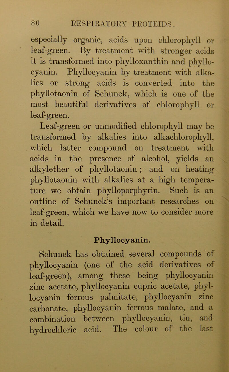 especially organic, acids upon chlorophyll or leaf-green. By treatment with stronger acids it is transformed into phylloxanthin and phyllo- cyanin. Phyllocyanin by treatment with alka- lies or strong acids is converted into the phyllotaonin of Schunck, which is one of the most beautiful derivatives of chlorophyll or leaf-green. Leaf-green or unmodified chlorophyll may be transformed by alkalies into alkachlorophyll, which latter compound on treatment with acids in the presence of alcohol, yields an alkylether of phyllotaonin; and on heating phyllotaonin with alkalies at a high tempera- ture we obtain phylloporphyrin. Such is an outline of Schuncks important researches on leaf-green, which we have now to consider more in detail. Phyllocyanin. Schunck has obtained several compounds of phyllocyanin (one of the acid derivatives of leaf-green), among these being phyllocyanin zinc acetate, phyllocyanin cupric acetate, phyl- locyanin ferrous palmitate, phyllocyanin zinc carbonate, phyllocyanin ferrous malate, and a combination between phyllocyanin, tin, and hydrochloric acid. The colour of the last