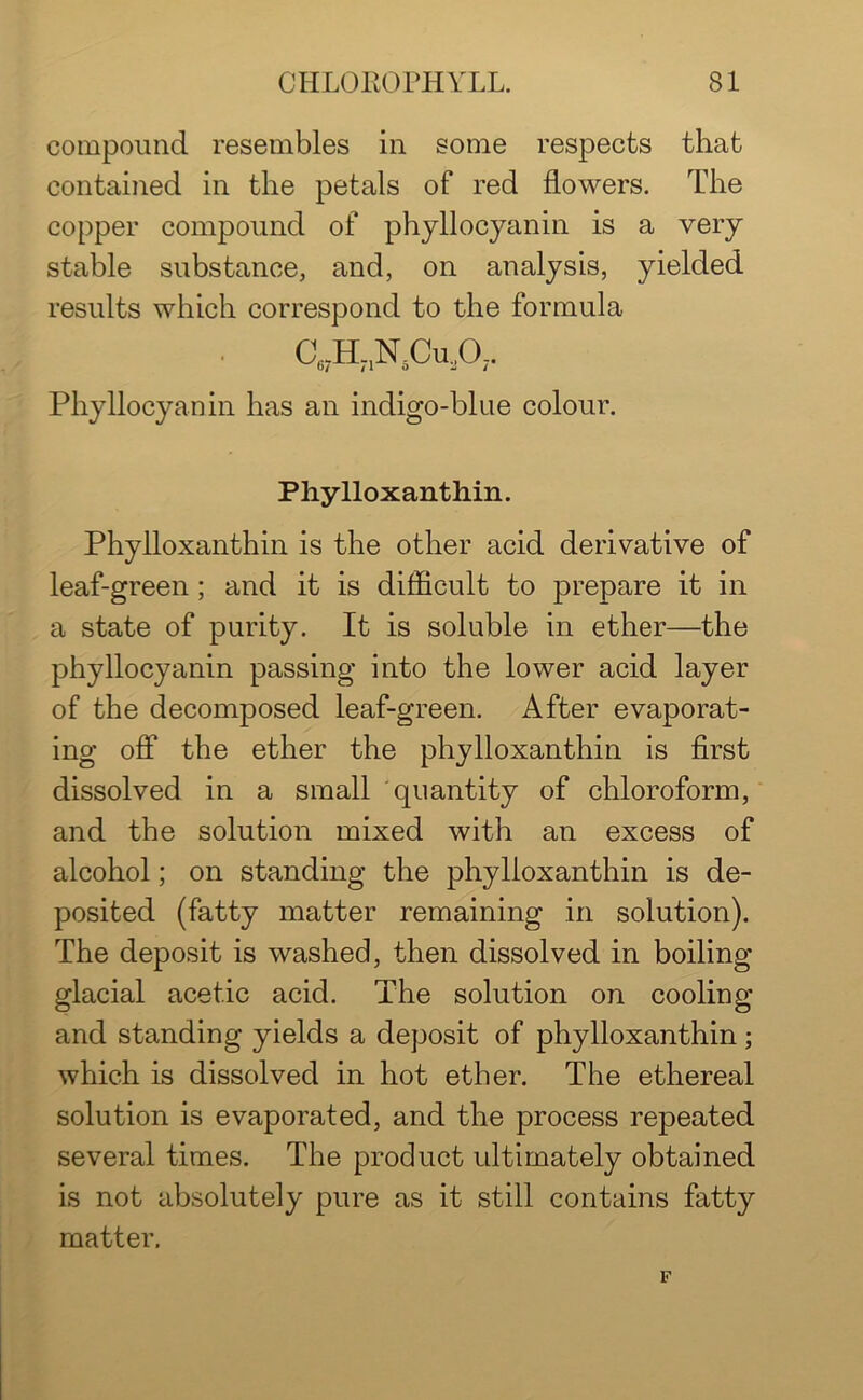 compound resembles in some respects that contained in the petals of red flowers. The copper compound of phyllocyanin is a very stable substance, and, on analysis, yielded results which correspond to the formula C67HnN5CuA. Phyllocyanin has an indigo-blue colour. Phylloxanthin. Phylloxanthin is the other acid derivative of leaf-green; and it is difficult to prepare it in a state of purity. It is soluble in ether—the phyllocyanin passing into the lower acid layer of the decomposed leaf-green. After evaporat- ing off the ether the phylloxanthin is first dissolved in a small quantity of chloroform, and the solution mixed with an excess of alcohol; on standing the phylloxanthin is de- posited (fatty matter remaining in solution). The deposit is washed, then dissolved in boiling glacial acetic acid. The solution on cooling and standing yields a deposit of phylloxanthin; which is dissolved in hot ether. The ethereal solution is evaporated, and the process repeated several times. The product ultimately obtained is not absolutely pure as it still contains fatty matter. F