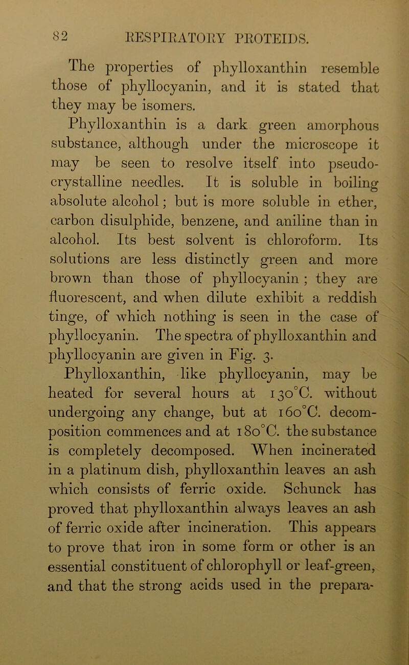 The properties of phylloxanthin resemble those of phyllocyanin, and it is stated that they may be isomers. Phylloxanthin is a dark green amorphous substance, although under the microscope it may be seen to resolve itself into pseudo- crystalline needles. It is soluble in boiling absolute alcohol; but is more soluble in ether, carbon disulphide, benzene, and aniline than in alcohol. Its best solvent is chloroform. Its solutions are less distinctly green and more brown than those of phyllocyanin ; they are fluorescent, and when dilute exhibit a reddish tinge, of which nothing is seen in the case of phyllocyanin. The spectra of phylloxanthin and phyllocyanin are given in Fig. 3. Phylloxanthin, like phyllocyanin, may be heated for several hours at i3O°0. without undergoing any change, but at i6o°C. decom- position commences and at 18o°C. the substance is completely decomposed. When incinerated in a platinum dish, phylloxanthin leaves an ash which consists of ferric oxide. Schunck has proved that phylloxanthin always leaves an ash of ferric oxide after incineration. This appears to prove that iron in some form or other is an essential constituent of chlorophyll or leaf-green, and that the strong acids used in the prepara-
