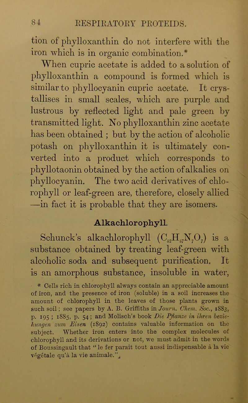 tion of phylloxanthin do not interfere with the iron which is in organic combination.* When cupric acetate is added to a solution of phylloxanthin a compound is formed which is similar to phyllocyanin cupric acetate. It crys- tallises in small scales, which are purple and lustrous by reflected light and pale green by transmitted light. No phylloxanthin zinc acetate has been obtained ; but by the action of alcoholic potash on phylloxanthin it is ultimately con- verted into a product which corresponds to phyllotaonin obtained by the action of alkalies on phyllocyanin. The two acid derivatives of chlo- rophyll or leaf-green are, therefore, closely allied —in fact it is probable that they are isomers. Alkachlorophyll. Schunck’s alkachlorophyll (C52H5.N.07) is a substance obtained by treating leaf-green with alcoholic soda and subsequent purification. It is an amorphous substance, insoluble in water, * Cells rich in chlorophyll always contain an appreciable amount of iron, and the presence of iron (soluble) in a soil increases the amount of chlorophyll in the leaves of those plants grown in such soil; see papers by A. B. Griffiths in Journ. Chem. Soc., 1883, p. 195 ; 1885, p. 54 ; and Molisch’s book Die Pflanze in ihren bezie- hungen zum JEisen (1892) contains valuable information on the subject. Wffiether iron enters into the complex molecules of chlorophyll and its derivations or not, we must admit in the words of Boussingault that “ le fer parait tout aussi indispensable a la vie vcgetale qu’a la vie animale.”j