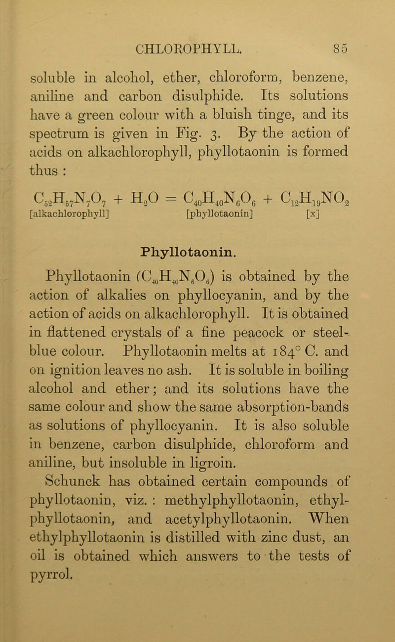 soluble in alcohol, ether, chloroform, benzene, aniline and carbon disulphide. Its solutions have a green colour with a bluish tinge, and its spectrum is given in Fig. 3. By the action of acids on alkachlorophyll, phyllotaonin is formed thus : c52h57n707 + h2o = c40hj0n6o6 + c12h19no2 [alkachlorophyll] [phyllotaonin] [x] Phyllotaonin. Phyllotaonin ('C40H10N6O6) is obtained by the action of alkalies on phyllocyanin, and by the action of acids on alkachlorophyll. It is obtained in flattened crystals of a fine peacock or steel- blue colour. Phyllotaonin melts at 184° C. and on ignition leaves no ash. It is soluble in boiling alcohol and ether; and its solutions have the same colour and show the same absorption-bands as solutions of phyllocyanin. It is also soluble in benzene, carbon disulphide, chloroform and aniline, but insoluble in ligroin. Schunck has obtained certain compounds of phyllotaonin, viz. : methylphyllotaonin, ethyl- phyllotaonin, and acetylphyllotaonin. When ethylphyllotaonin is distilled with zinc dust, an oil is obtained which answers to the tests of pyrrol.