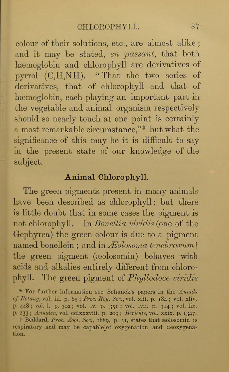 colour of their solutions, etc., are almost alike ; and it may be stated, en passant, that both haemoglobin and chlorophyll are derivatives of pyrrol (C4H4NH). “ That the two series of derivatives, that of chlorophyll and that of haemoglobin, each playing an important part in the vegetable and animal organism respectively should so nearly touch at one point is certainly a most remarkable circumstance,but what the significance of this may be it is difficult to say in the present state of our knowledge of the subject. Animal Chlorophyll. The green pigments present in many animals have been described as chlorophyll; but there is little doubt that in some cases the pigment is not chlorophyll. In Bonellia viridis (one of the Gephyrea) the green colour is due to a pigment named bonellein ; and in BEolosoma tenebrarumf the green pigment (seolosomin) behaves with acids and alkalies entirely different from chloro- phyll. The green pigment of Phyllodoce viridis * For further information see Schunck’s papers in the Annals of Botany, yol. iii. p. 65 ; Proc. Boy. Soc.,\ol. xlii. p. 184; voi. xliv. p. 448 ; vol. 1. p. 302; vol. lv. p. 351 ; vol. lvii. p. 314 ; vol. lix. p. 233; Annalen, vol. cclxxxviii. p. 209; Berichtc,\ol. xxix. p. 1347. t Beddard, Proc. Zool. 80c., 1889, p. 51, states that seolosomin is respiratory and may be capable_of oxygenation and deoxygena- tion.