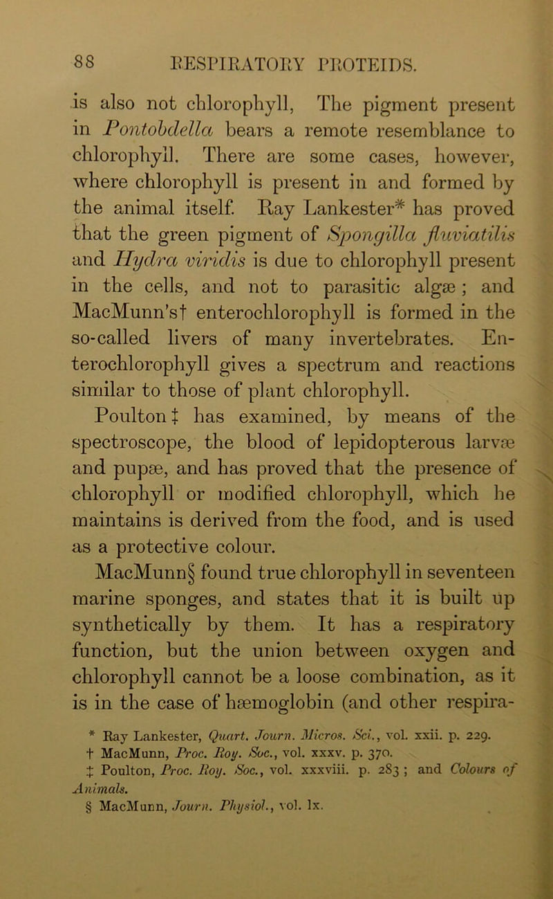 is also not chlorophyll, The pigment present in Pontobdella bears a remote resemblance to chlorophyll. There are some cases, however, where chlorophyll is present in and formed by the animal itself. Ray Lankester# has proved that the green pigment of Spongillct Jluviatilis and Hydra viridis is due to chlorophyll present in the cells, and not to parasitic algae; and MacMunn’sf enterochlorophyll is formed in the so-called livers of many invertebrates. En- terochlorophyll gives a spectrum and reactions similar to those of plant chlorophyll. Poulton f has examined, by means of the spectroscope, the blood of lepidopterous larvae and pupae, and has proved that the presence of chlorophyll or modified chlorophyll, which he maintains is derived from the food, and is used as a protective colour. MacMunn § found true chlorophyll in seventeen marine sponges, and states that it is built up synthetically by them. It has a respiratory function, but the union between oxygen and chlorophyll cannot be a loose combination, as it is in the case of haemoglobin (and other respira- * Ray Lankester, Quart. Journ. Micros. Set., vol. xxii. p. 229. t MacMunn, Proc. Roy. Sue., vol. xxxv. p. 370. J Poulton, Proc. Roy. Roc., vol. xxxviii. p. 2S3 ; and Colours of Animals. § MacMunn, Journ. Physiol., vol. lx.