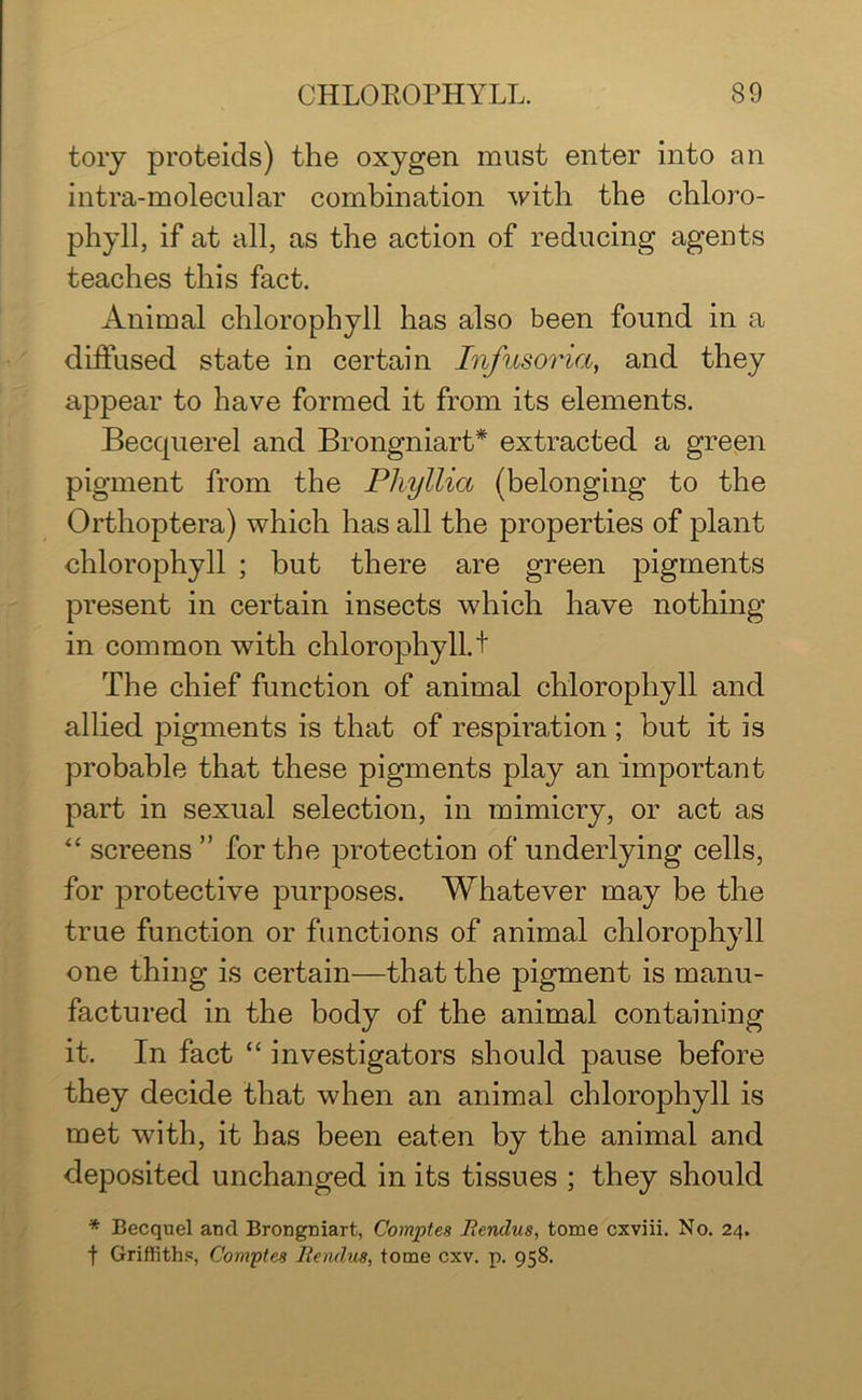 tory proteids) the oxygen must enter into an intra-molecular combination with the chloro- phyll, if at all, as the action of reducing agents teaches this fact. Animal chlorophyll has also been found in a diffused state in certain Infusoria, and they appear to have formed it from its elements. Becquerel and Brongniart* extracted a green pigment from the Pliyllia (belonging to the Orthoptera) which has all the properties of plant chlorophyll ; but there are green pigments present in certain insects which have nothing in common with chlorophyll. + The chief function of animal chlorophyll and allied pigments is that of respiration ; hut it is probable that these pigments play an important part in sexual selection, in mimicry, or act as “ screens ” for the protection of underlying cells, for protective purposes. Whatever may be the true function or functions of animal chlorophyll one thing is certain—that the pigment is manu- factured in the body of the animal containing it. In fact “ investigators should pause before they decide that when an animal chlorophyll is met with, it has been eaten by the animal and deposited unchanged in its tissues ; they should * Becquel and Brongniart, Comptes Mencius, tome cxviii. No. 24. t Griffiths, Comptes Mencius, tome cxv. p. 958.