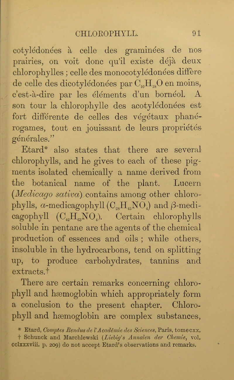cotyledonees a celle des graminees de nos- prairies, on voit done qu’il existe deja deux chlorophylles ; celle des monocotyledonees differe de celle des dicotyledonees par C10HlsO en moins, e’est-a-dire par les elements d’un borneol. A son tour la chlorophylle des acotyledonees est fort differente de celles des vegetaux phane- rogames, tout en jouissant de leurs proprietes generales. ” Etard* also states that there are several chlorophylls, and he gives to each of these pig- ments isolated chemically a name derived from the botanical name of the plant. Lucern (Meclicago sativa) contains among other chloro- phylls, a-medicagophyll (C.2SHJ5N04) and/3-medi- cagophyll (C42H63N04). Certain chlorophylls soluble in pentane are the agents of the chemical production of essences and oils ; while others, insoluble in the hydrocarbons, tend on splitting up, to produce carbohydrates, tannins and extracts, t There are certain remarks concerning chloro- phyll and hmmoglobin which appropriately form a conclusion to the present chapter. Chloro- phyll and hsemoglobin are complex substances, '* Etard, Comptes Bendm de VAcademic des /Sciences, Paris, tomeexx. t Schunck and Marchlewski (Liebig's Annalen dev Cliemie, vol. cclxxxviii. p. 209) do not accept EtarcPs observations and remarks.