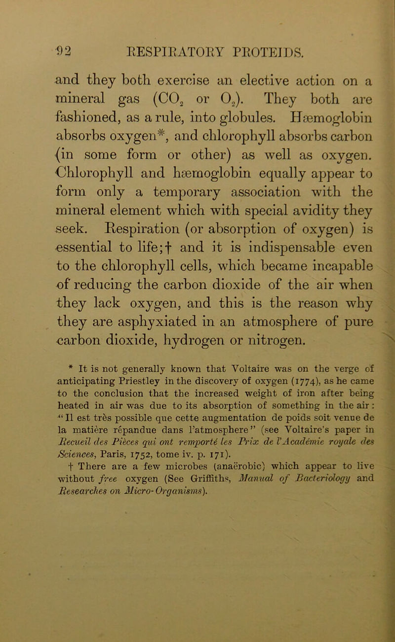 and they both exercise an elective action on a mineral gas (C02 or 02). They both are fashioned, as a rule, into globules. Haemoglobin absorbs oxygen*, and chlorophyll absorbs carbon (in some form or other) as well as oxygen. Chlorophyll and haemoglobin equally appear to form only a temporary association with the mineral element which with special avidity they seek. Respiration (or absorption of oxygen) is essential to life; T and it is indispensable even to the chlorophyll cells, which became incapable of reducing the carbon dioxide of the air when they lack oxygen, and this is the reason why they are asphyxiated in an atmosphere of pure carbon dioxide, hydrogen or nitrogen. * It is not generally known that Voltaire was on the verge of anticipating Priestley in the discovery of oxygen (1774), as he came to the conclusion that the increased weight of iron after being heated in air was due to its absorption of something in the air: “ II est tres possible que cette augmentation de poids soit venue de la matiere repandue dans l’atmosphere” (see Voltaire's paper in Becueil cles Pieces qui ont remporte les Prix de VAcademic royale des Sciences, Paris, 1752, tome iv. p. 171). + There are a few microbes (anaerobic) which appear to live without free oxygen (See Griffiths, Manual of Bacteriology and Researches on Micro- Organisms).