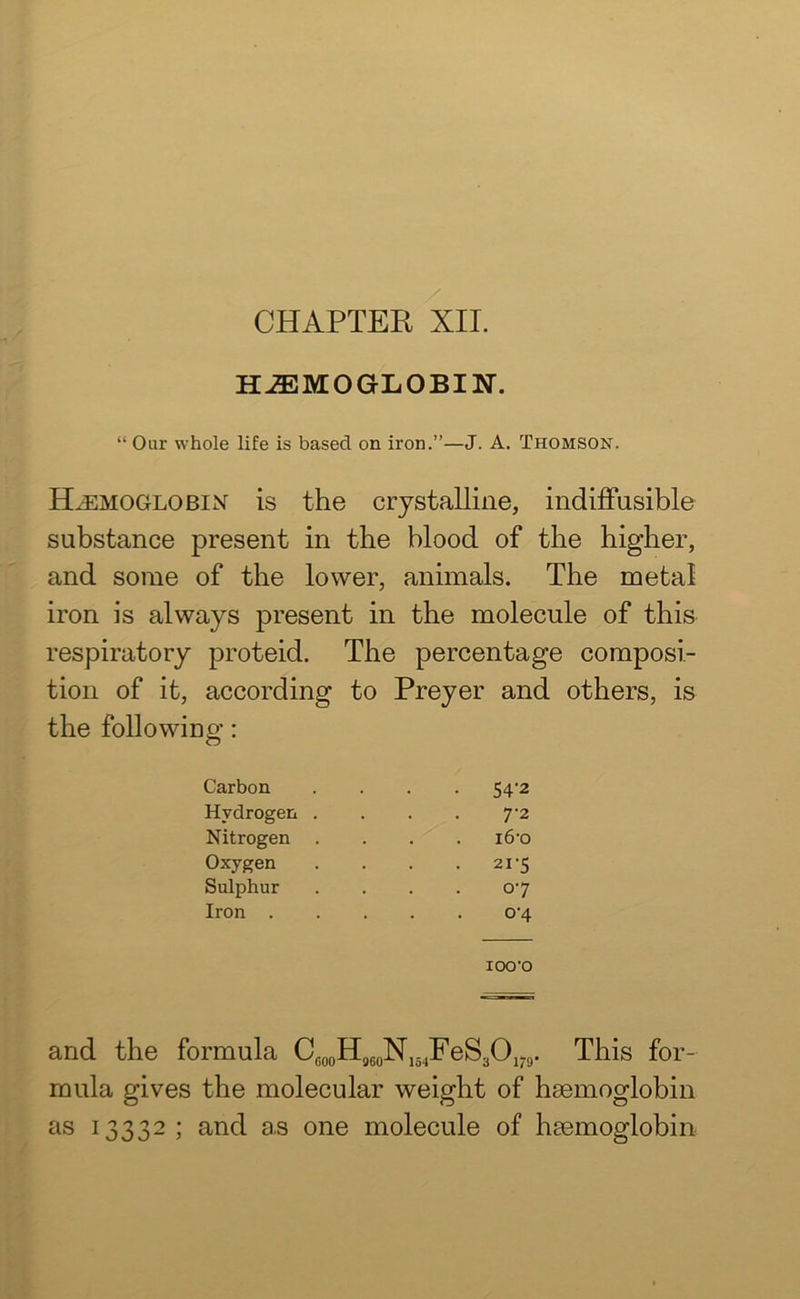 HAEMOGLOBIN. “ Our whole life is based on iron.”—J. A. Thomson. Haemoglobin is the crystalline, indiffusible substance present in the blood of the higher, and some of the lower, animals. The metal iron is always present in the molecule of this respiratory proteid. The percentage composi- tion of it, according to Preyer and others, is the following: Carbon Hydrogen . Nitrogen Oxygen Sulphur Iron . 54'2 7-2 i6‘o 21‘5 07 °‘4 IOO'O and the formula Cfi00H960N154FeS3O179. This for- mula gives the molecular weight of haemoglobin as 13332 ; and as one molecule of haemoglobin
