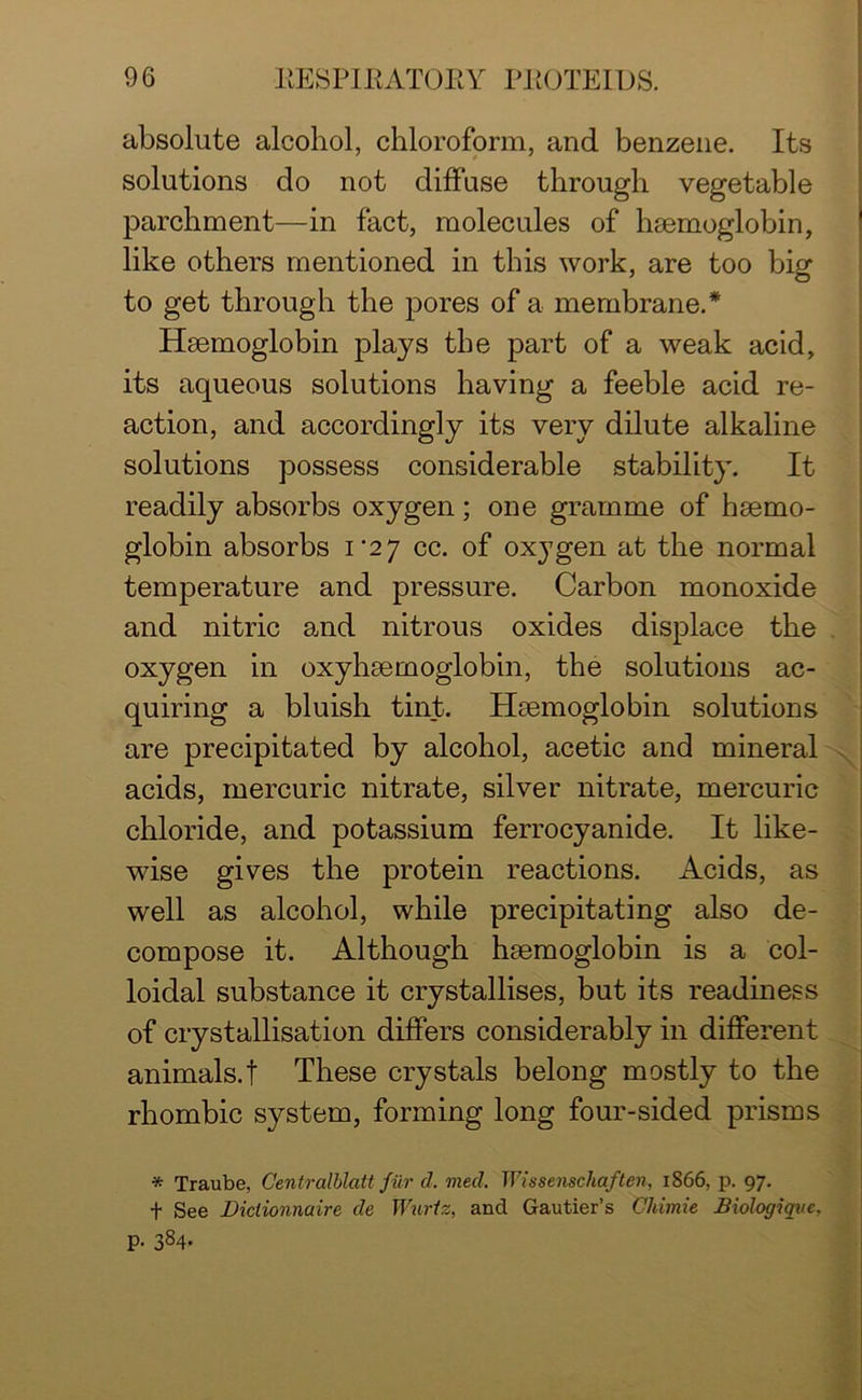 absolute alcohol, chloroform, and benzene. Its solutions do not diffuse through vegetable parchment—in fact, molecules of haemoglobin, like others mentioned in this work, are too big to get through the pores of a membrane.* Haemoglobin plays the part of a weak acid, its aqueous solutions having a feeble acid re- action, and accordingly its very dilute alkaline solutions possess considerable stability. It readily absorbs oxygen; one gramme of haemo- globin absorbs im2 7 cc. of oxygen at the normal temperature and pressure. Carbon monoxide and nitric and nitrous oxides displace the oxygen in oxyhaemoglobin, the solutions ac- quiring a bluish tint. Haemoglobin solutions are precipitated by alcohol, acetic and mineral acids, mercuric nitrate, silver nitrate, mercuric chloride, and potassium ferrocyanide. It like- wise gives the protein reactions. Acids, as well as alcohol, while precipitating also de- compose it. Although haemoglobin is a col- loidal substance it crystallises, but its readiness of crystallisation differs considerably in different animals.! These crystals belong mostly to the rhombic system, forming long four-sided prisms X * Traube, Centralblatt fur d. mecl. Wissenschaften, 1866, p. 97. t See Dictionnaire de Wnrtz, and Gautier’s Chimie Biologiqve, p. 384.