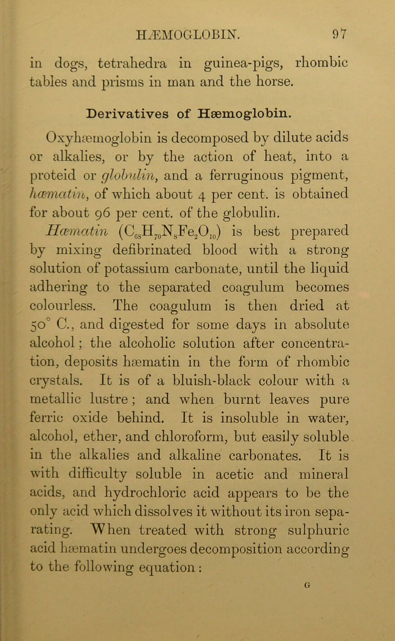 in dogs, tetrahedra in guinea-pigs, rhombic tables and prisms in man and the horse. Derivatives of Haemoglobin. Oxyhaemoglobin is decomposed by dilute acids or alkalies, or by the action of heat, into a proteid or globulin, and a ferruginous pigment, hcemcitin, of which about 4 per cent, is obtained for about 96 per cent, of the globulin. Hcematin (CcsH70NsFe2O10) is best prepared by mixing defibrinated blood with a strong solution of potassium carbonate, until the liquid adhering to the separated coagulum becomes colourless. The coagulum is then dried at 50° C., and digested for some days in absolute alcohol; the alcoholic solution after concentra- tion, deposits haematin in the form of rhombic crystals. It is of a bluish-black colour with a metallic lustre; and when burnt leaves pure ferric oxide behind. It is insoluble in water, alcohol, ether, and chloroform, but easily soluble in the alkalies and alkaline carbonates. It is with difficulty soluble in acetic and mineral acids, and hydrochloric acid appears to be the only acid which dissolves it without its iron sepa- rating. When treated with strong sulphuric acid haematin undergoes decomposition according to the following equation : G