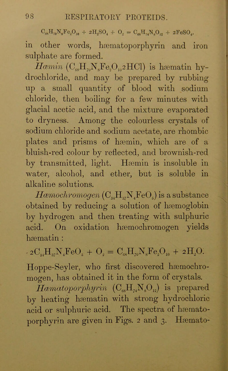 C,.sH.0N8Fe,O10 + 2H2S04 + O, = C0,H74NsO12 + 2FeS04, in other words, haematoporphyrin and iron sulphate are formed. Hcemin (Ce8H7UN8Fe2O102HCl) is haematin hy- drochloride, and may be prepared by rubbing up a small quantity of blood with sodium chloride, then boiling for a few minutes with glacial acetic acid, and the mixture evaporated to dryness. Among the colourless crystals of sodium chloride and sodium acetate, are rhombic plates and prisms of hsemin, which are of a bluish-red colour by reflected, and brownish-red by transmitted, light. Haem in is insoluble in water, alcohol, and ether, but is soluble in alkaline solutions. Hcemochromogen (C34H37N4Fe05) is a substance obtained by reducing a solution of haemoglobin by hydrogen and then treating with sulphuric acid. On oxidation haemochromogen yields baematin : - 2C34H37N4Fe05 + 02 - C,sH,N8Fe2O10 + 2ELO. Hoppe-Seyler, who first discovered haemochro- mogen, has obtained it in the form of crystals. Ilwmatoporffi/yrin (C68H74N8012) is prepared by heating hmmatin with strong hydrochloric acid or sulphuric acid. The spectra of haemato- porphyrin are given in Figs. 2 and 3. Haemato-