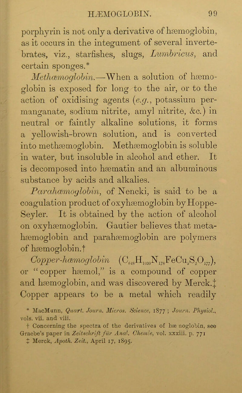 porphyrin is not only a derivative of haemoglobin, as it occurs in the integument of several inverte- brates, viz., starfishes, slugs, Lumbricus, and certain sponges.* Methcemoglobin.—When a solution of haemo- globin is exposed for long to the air, or to the action of oxidising agents (e.g., potassium per- manganate, sodium nitrite, amyl nitrite, &c.) in neutral or faintly alkaline solutions, it forms a yellowish-brown solution, and is converted into methaemoglobin. Methaemoglobin is soluble in water, but insoluble in alcohol and ether. It is decomposed into haematin and an albuminous substance by acids and alkalies. Parcthcemoylobin, of Nencki, is said to be a coagulation product of oxyhaemoglobin byHoppe- Seyler. It is obtained by the action of alcohol on oxyhaemoglobin. Gautier believes that meta- haemoglobin and parahaemoglobin are polymers of haemoglobin.! Copper-haemoglobin (CWSH1030N178F eCirS20177), or “ copper haemol,” is a compound of copper and haemoglobin, and was discovered by Merck.J Copper appears to be a metal which readily * MacMunn, Quart. Journ. Micros. Science, 1877 ; Journ. Physiol., vols. vii. and viii. t Concerning the spectra of the derivatives of hse noglobin, see Graebe’s paper in Zeitschrift fur Anal. Ohemie, vol. xxxiii. p. 771 J Merck, Apoth. Zeit., April 17, 1895.
