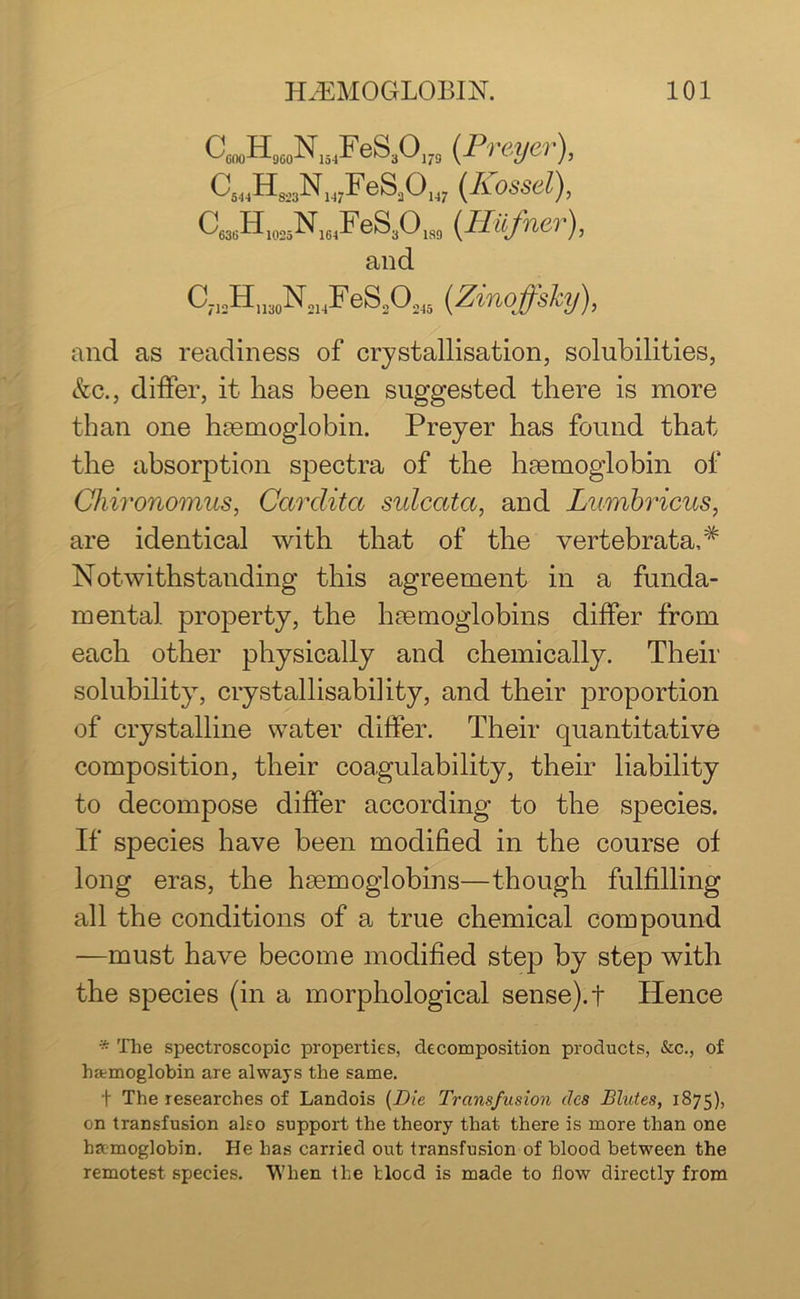 CmHmsNwFeS30,7S (.Preyer), C^HjjjN WFeSjOw (Kassel), C„,H 1msNIHFeS,0M (.Hiifner), and C712Hn30N21,FeS20245 (Zinoffsky), and as readiness of crystallisation, solubilities, &c., differ, it has been suggested there is more than one haemoglobin. Preyer has found that the absorption spectra of the haemoglobin of Chironomus, Carclita sulcata, and Lumbricus, are identical with that of the vertebrata,# Notwithstanding this agreement in a funda- mental property, the haemoglobins differ from each other physically and chemically. Their solubility, crystallisability, and their proportion of crystalline water differ. Their quantitative composition, their coagulability, their liability to decompose differ according to the species. If species have been modified in the course of long eras, the haemoglobins—though fulfilling all the conditions of a true chemical compound —must have become modified step by step with the species (in a morphological sense), t Hence * The spectroscopic properties, decomposition products, &c., of hEemoglobin are always the same. t The researches of Landois (Die Transfusion lies Blutes, 1875), on transfusion also support the theory that there is more than one haemoglobin. He has carried out transfusion of blood between the remotest species. When the blood is made to flow directly from