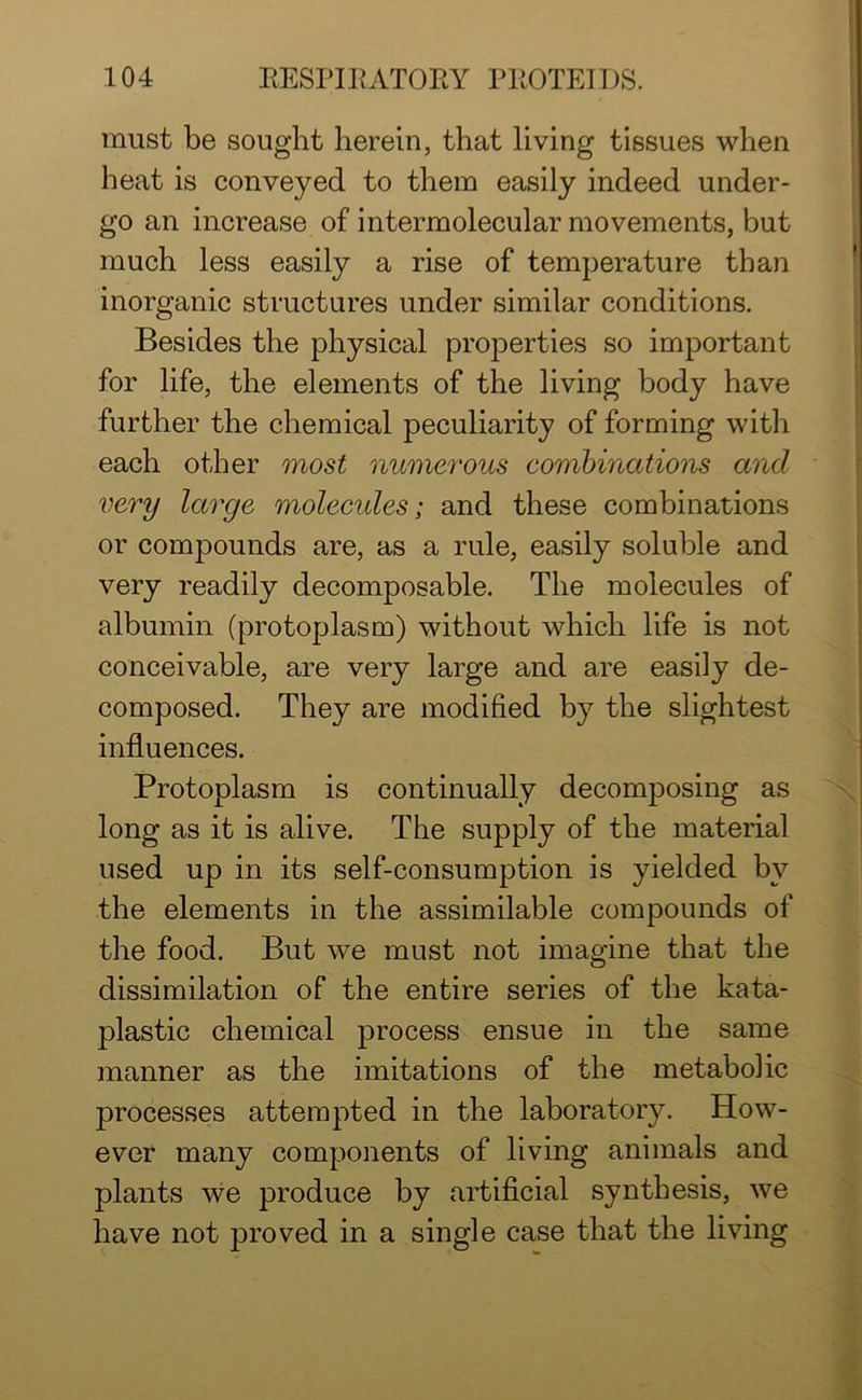must be sought herein, that living tissues when heat is conveyed to them easily indeed under- go an increase of intermolecular movements, but much less easily a rise of temperature than inorganic structures under similar conditions. Besides the physical properties so important for life, the elements of the living body have further the chemical peculiarity of forming with each other most numerous combinations and very large molecules; and these combinations or compounds are, as a rule, easily soluble and very readily decomposable. The molecules of albumin (protoplasm) without which life is not conceivable, are very large and are easily de- composed. They are modified by the slightest influences. Protoplasm is continually decomposing as long as it is alive. The supply of the material used up in its self-consumption is yielded by the elements in the assimilable compounds of the food. But we must not imagine that the dissimilation of the entire series of the kata- plastic chemical process ensue in the same manner as the imitations of the metabolic processes attempted in the laboratory. How- ever many components of living animals and plants we produce by artificial synthesis, we have not proved in a single case that the living