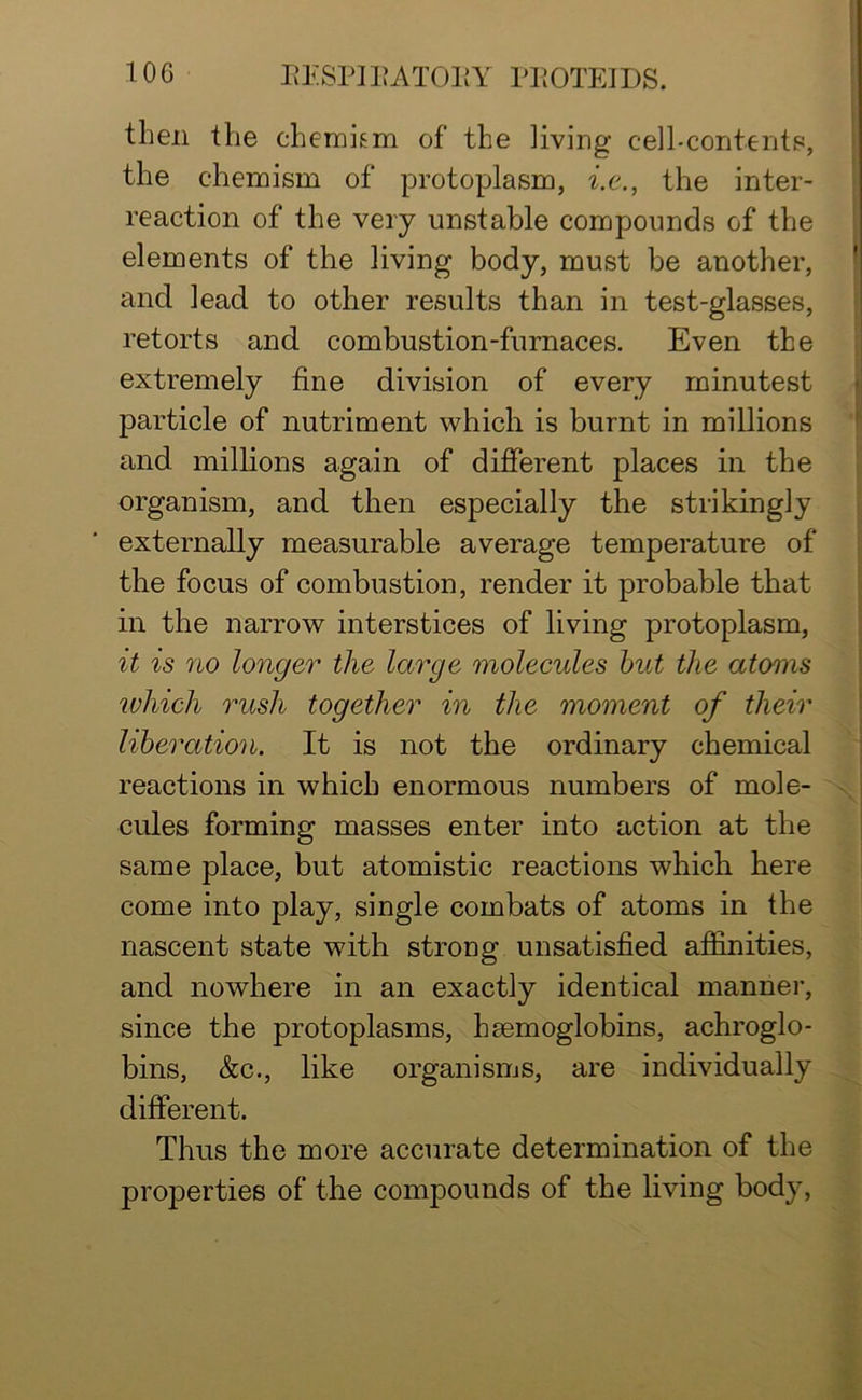 then the chemkm of the living cell-contents, the chemism of protoplasm, i.e., the inter- reaction of the very unstable compounds of the elements of the living body, must be another, and lead to other results than in test-glasses, retorts and combustion-furnaces. Even the extremely fine division of every minutest particle of nutriment which is burnt in millions and millions again of different places in the organism, and then especially the strikingly externally measurable average temperature of the focus of combustion, render it probable that in the narrow interstices of living protoplasm, it is no longer the large molecules hut the atoms which rush together in the moment of their liberation. It is not the ordinary chemical reactions in which enormous numbers of mole- cules forming masses enter into action at the same place, but atomistic reactions which here come into play, single combats of atoms in the nascent state with strong unsatisfied affinities, and nowhere in an exactly identical manner, since the protoplasms, haemoglobins, achroglo- bins, &c., like organisms, are individually different. Thus the more accurate determination of the properties of the compounds of the living body,