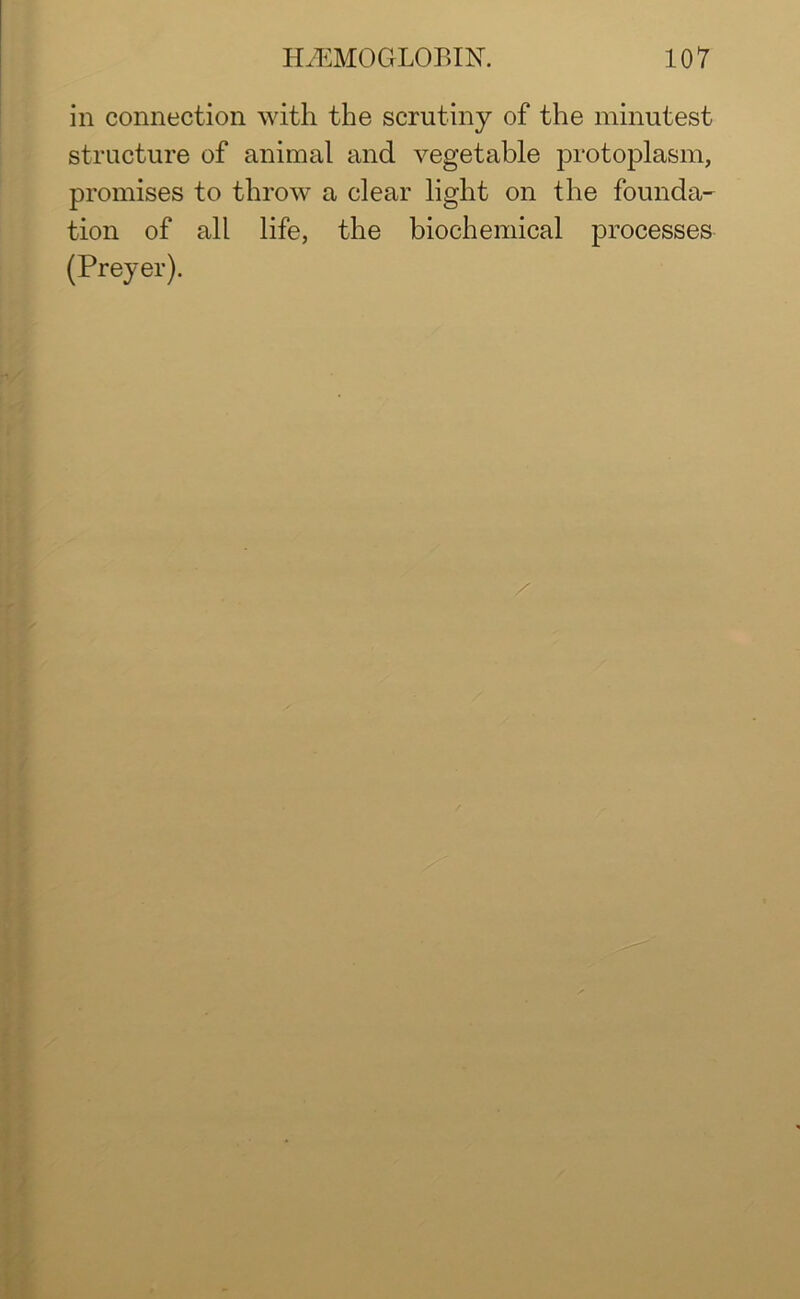 in connection with the scrutiny of the minutest structure of animal and vegetable protoplasm, promises to throw a clear light on the founda- tion of all life, the biochemical processes (Preyer).