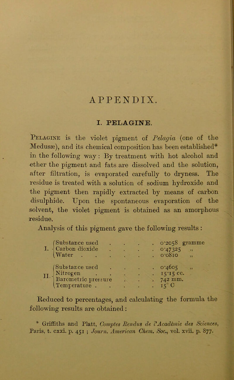 APPENDIX. I. PELAGINE. Pelagine is the violet pigment of Pelagia (one of the Medusa), and its chemical composition has been established* in the following way : By treatment with hot alcohol and ether the pigment and fats are dissolved and the solution, after filtration, is evaporated carefully to dryness. The residue is treated with a solution of sodium hydroxide and the pigment then rapidly extracted by means of carbon disulphide. Upon the spontaneous evaporation of the solvent, the violet pigment is obtained as an amorphous residue. Analysis of this pigment gave the following results: (Substance used I. -j Carbon dioxide (Water . 0-2058 gramme • 0-47325 ,, . o-o8io „ II. i Substance used ] Nitrogen J Barometric pressure (Temperature . 0-4605 „ 15*15 cc- 742 mm. i5° C Reduced to percentages, and calculating the formula the following results are obtained : * Griffiths and Platt, Comptes Rendus de i'Acadimie des Sciences, Paris, t. cxxi. p. 451 ; Journ, American Chem. Soc., vol. xvii. p. 877.