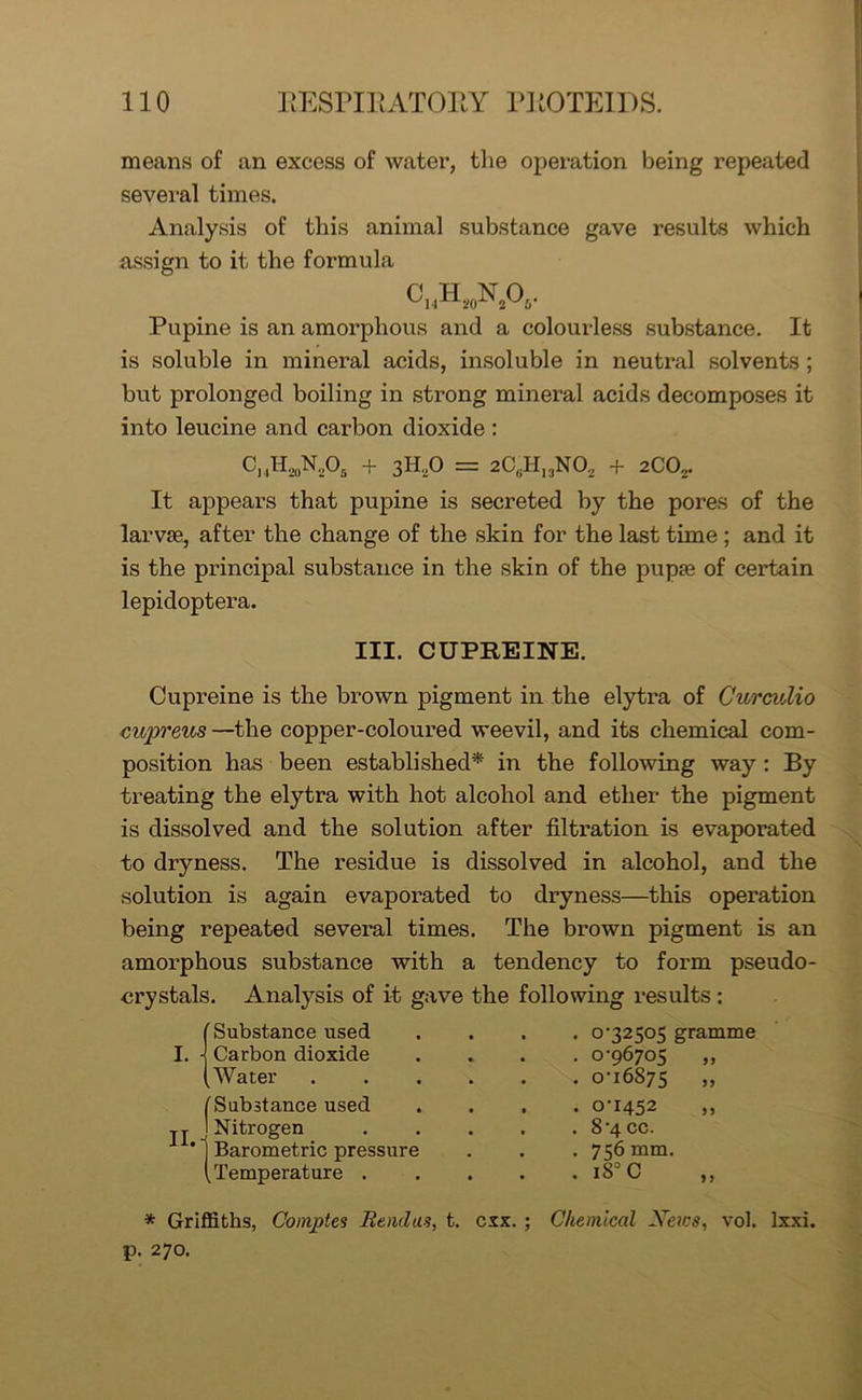 means of an excess of water, tlie operation being repeated several times. Analysis of this animal substance gave results which assign to it the formula c»h20n2o5. Pupine is an amorphous and a colourless substance. It is soluble in mineral acids, insoluble in neutral solvents ; but prolonged boiling in strong mineral acids decomposes it into leucine and carbon dioxide : CjiH.,0N.,05 + 3H,0 = 2CflH13N02 + 2CO,. It appears that pupine is secreted by the pores of the larvse, after the change of the skin for the last time ; and it is the principal substance in the skin of the pupse of certain lepidoptera. III. CUPREINE. Cupreine is the brown pigment in the elytra of Curcidio cupreus—the copper-coloured weevil, and its chemical com- position has been established* in the following way : By treating the elytra with hot alcohol and ether the pigment is dissolved and the solution after filtration is evaporated to dryness. The residue is dissolved in alcohol, and the solution is again evaporated to dryness—this operation being repeated several times. The brown pigment is an amorphous substance with a tendency to form pseudo- crystals. Analysis of it gave the following results : ' Substance used . 0-32505 gramme I. Carbon dioxide . 0-96705 „ Water . 0-16875 „ 'Substance used • 0-1452 ,, II.- Nitrogen . 8-4 cc. Barometric pressure . 756 mm. temperature . • . 180 C „ * Griffiths, Coinpte$ Bendas, t. cxx. ; Chemical News, vol. lxxi. p. 270.