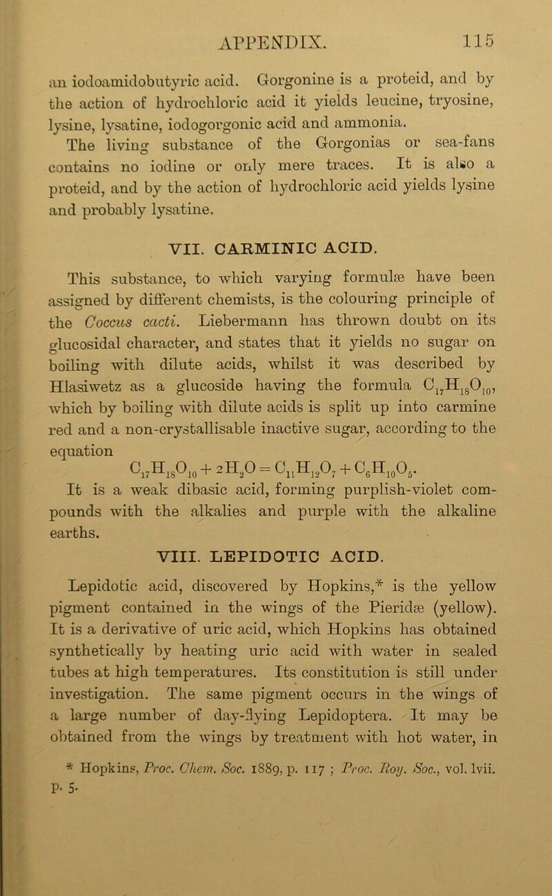 an iodoamidobutyric acid. Gorgonine is a proteid, and by the action of hydrochloric acid it yields leucine, tryosine, lysine, lysatine, iodogorgonic acid and ammonia. The living substance of the Gorgonias or sea-fans contains no iodine or only mere traces. It is also a proteid, and by the action of hydrochloric acid yields lysine and probably lysatine. VII. CARMINIC ACID. This substance, to which varying formulae have been assigned by different chemists, is the colouring principle of the Coccus cacti. Liebermann has thrown doubt on its glucosidal character, and states that it yields no sugar on boiling with dilute acids, whilst it was described by Hlasiwetz as a glucoside having the formula C17H18OI0, which by boiling with dilute acids is split up into carmine red and a non-crystallisable inactive sugar, according to the equation Cl7HlsO10 + 2H,0 = cuh12o7 + c6H10o5. It is a weak dibasic acid, forming pur-plish-violet com- pounds with the alkalies and purple with the alkaline earths. VIII. LEPIDOTIC ACID. Lepidotic acid, discovered by Hopkins,* is the yellow pigment contained in the wings of the Pieridee (yellow). It is a derivative of uric acid, which Hopkins has obtained synthetically by heating uric acid with water in sealed tubes at high temperatures. Its constitution is still under investigation. The same pigment occurs in the wings of a large number of day-dying Lepidoptera. It may be obtained from the wings by treatment with hot water, in * Hopkins, Proc. Chem. Soc. 1889, p. 117 ; Proc. Roy. Roc., vol. lvii. P- 5-