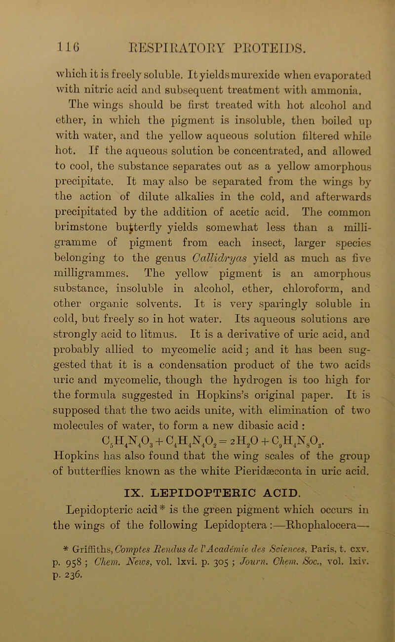 which it is freely soluble. It yields murexide when evaporated with nitric acid and subsequent treatment with ammonia. The wings should be first treated with hot alcohol and ether, in which the pigment is insoluble, then boiled up with water, and the yellow aqueous solution filtered while hot. If the aqueous solution be concentrated, and allowed to cool, the substance separates out as a yellow amorphous precipitate. It may also be separated from the wings by the action of dilute alkalies in the cold, and afterwards precipitated by the addition of acetic acid. The common brimstone butterfly yields somewhat less than a milli- gramme of pigment from each insect, larger species belonging to the genus G alii dry as yield as much as five milligrammes. The yellow pigment is an amorphous substance, insoluble in alcohol, ether, chloroform, and other organic solvents. It is very sparingly soluble in cold, but freely so in hot water. Its aqueous solutions are strongly acid to litmus. It is a derivative of uric acid, and probably allied to mycomelic acid; and it has been sug- gested that it is a condensation product of the two acids uric and mycomelic, though the hydrogen is too high for the formula suggested in Hopkins’s original paper. It is supposed that the two acids unite, with elimination of two molecules of water, to form a new dibasic acid : c5h4n4o3 + c4h4n4o2=2h20 + c9h4n8o3. Hopkins has also found that the wing scales of the group of butterflies known as the white Pieridseconta in uric acid. IX. LEPIDOPTERIC ACID. Lepidopteric acid* is the green pigment which occurs in the wings of the following Lepidoptei-a :—Rhophalocera— * Griffiths, Comptes Bendus cle l'Academic des Sciences, Paris, t. cxv. p. 958 ; C'hem. Neivs, vol. lxvi. p. 305 ; Journ. Chem. S'oc., vol. lxiv. p. 236.
