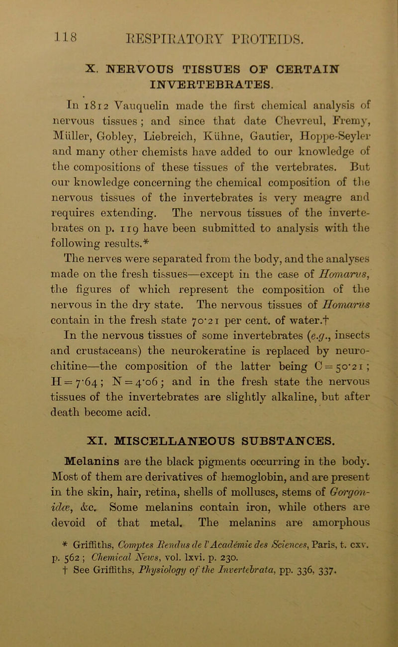 X. NERVOUS TISSUES OF CERTAIN INVERTEBRATES. In 1812 Vauquelin made the first chemical analysis of nervous tissues; and since that date Chevreul, Fremy, Muller, Gobley, Liebreich, Kiibne, Gautier, Hoppe-Seyler and many other chemists have added to our knowledge of the compositions of these tissues of the vertebrates. But our knowledge concerning the chemical composition of the nervous tissues of the invertebrates is very meagre and requires extending. The nervous tissues of the inverte- brates on p. 119 have been submitted to analysis with the following results.* The nerves were separated from the body, and the analyses made on the fresh tissues—except in the case of Hc/marvs, the figures of which represent the composition of the nervous in the dry state. The nervous tissues of Homarus contain in the fresh state 70^21 per cent, of water.t In the nervous tissues of some invertebrates (e.g., insects and crustaceans) the neurokeratine is replaced by neuro- chitine—the composition of the latter being C = 5o-2i; H=7’64; N = 4'o6; and in the fresh state the nervous tissues of the invertebrates are slightly alkaline, but after death become acid. XI. MISCELLANEOUS SUBSTANCES. Melanins are the black pigments occurring in the body. Most of them are derivatives of haemoglobin, and are present in the skin, hair, retina, shells of molluscs, stems of Gargon- iclee, &c. Some melanins contain iron, while others are devoid of that metal. The melanins are amorphous * Griffiths, Comptes Benclus cle l'Academic des Sciences, Paris, t. cxv. p. 562 ; Chemical News, vol. lxvi. p. 230. t See Griffiths, Physiology of the Invertehrata, pp. 336, 337.