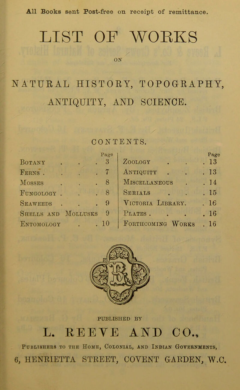 All Books sent Post-free on receipt of remittance. LIST OF WORKS ON NATURAL HISTORY, TOPOGRAPHY, ANTIQUITY, AND SCIENCE. CONTENTS. Page Botany . . .3 Ferns . ... 7 Mosses . . .8 Fungology . . .8 Seaweeds . . .9 Shells and Mollusks 9 Entomology . .10 Page Zoology . 13 Antiquity . 13 Miscellaneous . 14 Serials . 15 Victoria Library. . 16 Plates . . 16 Forthcoming Works . 16 PUBLISHED BY L. REEYE AND 00., Publishers to the Home, Colonial, and Indian Governments, 6, HENRIETTA STREET, COVENT GARDEN, W.C.